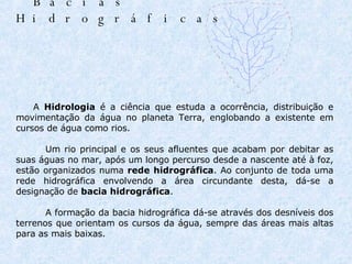 Bacias Hidrográficas               A  Hidrologia  é a ciência que estuda a ocorrência, distribuição e movimentação da água no planeta Terra, englobando a existente em cursos de água como rios.          Um rio principal e os seus afluentes que acabam por debitar as suas águas no mar, após um longo percurso desde a nascente até à foz, estão organizados numa  rede hidrográfica . Ao conjunto de toda uma rede hidrográfica envolvendo a área circundante desta, dá-se a designação de  bacia hidrográfica .          A formação da bacia hidrográfica dá-se através dos desníveis dos terrenos que orientam os cursos da água, sempre das áreas mais altas para as mais baixas.                                                                                                                           