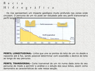Dinâmica de uma Bacia Hidrográfica               Os rios apresentam um impacte geológico muito profundo nas zonas onde circulam. O percurso de um rio pode ser estudado pelo seu perfil transversal e perfil longitudinal.                                                                                                                                                                                                                                 PERFIL LONGITUDINAL-  Linha que une os pontos do leito de um rio desde a nascente até à foz, sendo possível determinar com exactidão o declive do leito ao longo do seu percurso.    PERFIL TRANSVERSAL-  Corte tranversal de um rio numa dada zona do seu percurso de modo a permitir a análise e o estudo dos seus leitos, assim como demonstra as características do vale nessa secção.  