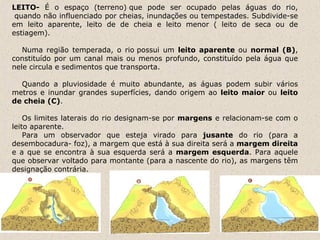 LEITO-  É o espaço (terreno) que pode ser ocupado pelas águas do rio,  quando não influenciado por cheias, inundações ou tempestades. Subdivide-se em leito aparente, leito de de cheia e leito menor ( leito de seca ou de estiagem).           Numa região temperada, o rio possui um  leito aparente  ou  normal (B) , constituído por um canal mais ou menos profundo, constituído pela água que nele circula e sedimentos que transporta.         Quando a pluviosidade é muito abundante, as águas podem subir vários metros e inundar grandes superfícies, dando origem ao  leito maior  ou  leito de cheia (C) .          Os limites laterais do rio designam-se por  margens  e relacionam-se com o leito aparente.       Para um observador que esteja virado para  jusante  do rio (para a desembocadura- foz), a margem que está à sua direita será a  margem direita  e a que se encontra à sua esquerda será a  margem esquerda . Para aquele que observar voltado para montante (para a nascente do rio), as margens têm designação contrária.                                                                                                                                                                                                                  