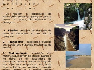 Impacte Geológico dos rios              Os rios têm a capacidade de realizar três processos geológicos que, a pouco e pouco, vão modelando a paisagem:       1. Erosão-  processo de desgaste de materiais existentes no seu leito e margens.      2. Transporte-  capacidade fluvial de deslocação dos materiais resultantes da erosão.        3. Sedimentação-  deposição dos materiais que advém da erosão quando o rio deixa de ter capacidade de transporte, podendo ocorrer ao longo do seu leito, nas margens ou em locais como a foz de um rio, onde a corrente pouco intensa e o declive pouco acentuado.            