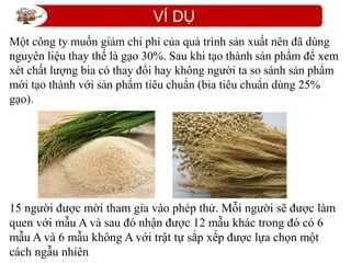 VÍ DỤ
15 người được mời tham gia vào phép thử. Mỗi người sẽ được làm
quen với mẫu A và sau đó nhận được 12 mẫu khác trong đó có 6
mẫu A và 6 mẫu không A với trật tự sắp xếp được lựa chọn một
cách ngẫu nhiên
Một công ty muốn giảm chi phí của quá trình sản xuất nên đã dùng
nguyên liệu thay thế là gạo 30%. Sau khi tạo thành sản phẩm để xem
xét chất lượng bia có thay đổi hay không người ta so sánh sản phẩm
mới tạo thành với sản phẩm tiêu chuẩn (bia tiêu chuẩn dùng 25%
gạo).
 