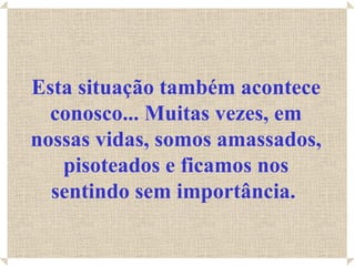Esta situação também acontece conosco... Muitas vezes, em nossas vidas, somos amassados, pisoteados e ficamos nos sentindo sem importância.   