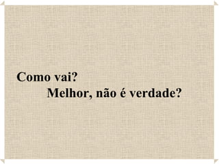 Como vai?  Melhor, não é verdade? 