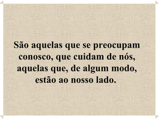 São aquelas que se preocupam conosco, que cuidam de nós, aquelas que, de algum modo, estão ao nosso lado.  