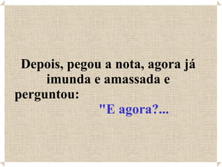 Depois, pegou a nota, agora já imunda e amassada e perguntou:  "E agora?... 