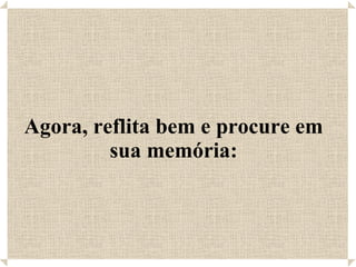 Agora, reflita bem e procure em sua memória: 