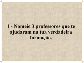 1 - Nomeie 3 professores que te ajudaram na tua verdadeira formação. 
