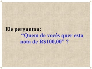 Ele perguntou:  “Quem de vocês quer esta nota de R$100,00” ? 