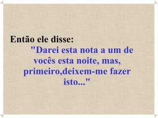 Então ele disse:  "Darei esta nota a um de vocês esta noite, mas, primeiro,deixem-me fazer isto..." 