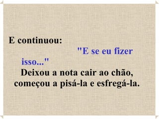 E continuou:  "E se eu fizer isso..."   Deixou a nota cair ao chão, começou a pisá-la e esfregá-la. 