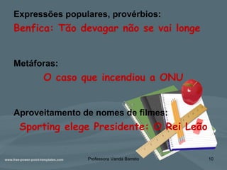 Expressões populares, provérbios:
Benfica: Tão devagar não se vai longe
Metáforas:
O caso que incendiou a ONU
Aproveitamento de nomes de filmes:
Sporting elege Presidente: O Rei Leão
Professora Vanda Barreto 10
 