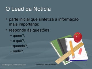 O Lead da Notícia
• parte inicial que sintetiza a informação
mais importante;
• responde às questões
– quem?,
– o quê?,
– quando?,
– onde?.
Professora Vanda Barreto 12
 