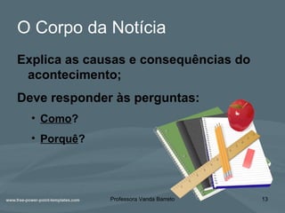 O Corpo da Notícia
Explica as causas e consequências do
acontecimento;
Deve responder às perguntas:
• Como?
• Porquê?
Professora Vanda Barreto 13
 
