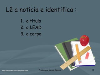 Lê a notícia e identifica :
1. o título
2. o LEAD
3. o corpo
Professora Vanda Barreto 15
 