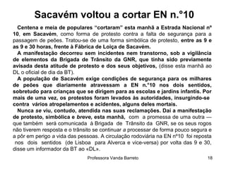 Professora Vanda Barreto 18
Sacavém voltou a cortar EN n.°10
Centena e meia de populares “cortaram” esta manhã a Estrada Nacional nº
10, em Sacavém, como forma de protesto contra a falta de segurança para a
passagem de peões. Tratou-se de uma forma simbólica de protesto, entre as 9 e
as 9 e 30 horas, frente à Fábrica de Loiça de Sacavém.
A manifestação decorreu sem incidentes nem transtorno, sob a vigilância
de elementos da Brigada de Trânsito da GNR, que tinha sido previamente
avisada desta atitude de protesto e dos seus objetivos, (disse esta manhã ao
DL o oficial de dia da BT).
A população de Sacavém exige condições de segurança para os milhares
de peões que diariamente atravessam a EN n.°10 nos dois sentidos,
sobretudo para crianças que se dirigem para as escolas e jardins infantis. Por
mais de uma vez, os protestos foram levados às autoridades, insurgindo-se
contra vários atropelamentos e acidentes, alguns deles mortais.
Nunca se viu, contudo, atendida nas suas reclamações. Daí a manifestação
de protesto, simbólica e breve, esta manhã, com a promessa de uma outra —
que também será comunicada à Brigada de Trânsito da GNR, se os seus rogos
não tiverem resposta e o trânsito se continuar a processar de forma pouco segura e
a pôr em perigo a vida das pessoas. A circulação rodoviária na EN nº10 foi reposta
nos dois sentidos (de Lisboa para Alverca e vice-versa) por volta das 9 e 30,
disse um informador da BT ao «DL».
 