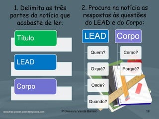 2. Procura na notícia as
respostas às questões
do LEAD e do Corpo:
Professora Vanda Barreto 19
1. Delimita as três
partes da notícia que
acabaste de ler.
 