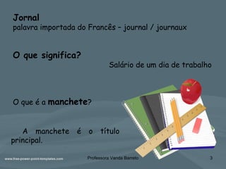 Professora Vanda Barreto 3
Jornal
palavra importada do Francês – journal / journaux
O que significa?
Salário de um dia de trabalho
O que é a manchete?
A manchete é o título
principal.
 