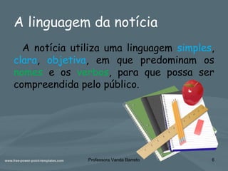A linguagem da notícia
A notícia utiliza uma linguagem simples,
clara, objetiva, em que predominam os
nomes e os verbos, para que possa ser
compreendida pelo público.
6Professora Vanda Barreto
 