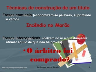 Técnicas de construção de um título
Frases nominaisases nominais (economizam-se palavras, suprimindo
o verbo)
Incêndio no Marão
Frases interrogativasFrases interrogativas (deixam no ar a questão, sem
afirmar aquilo de que não há provas).
•O árbitro foi
comprado?
Professora Vanda Barreto 9
 