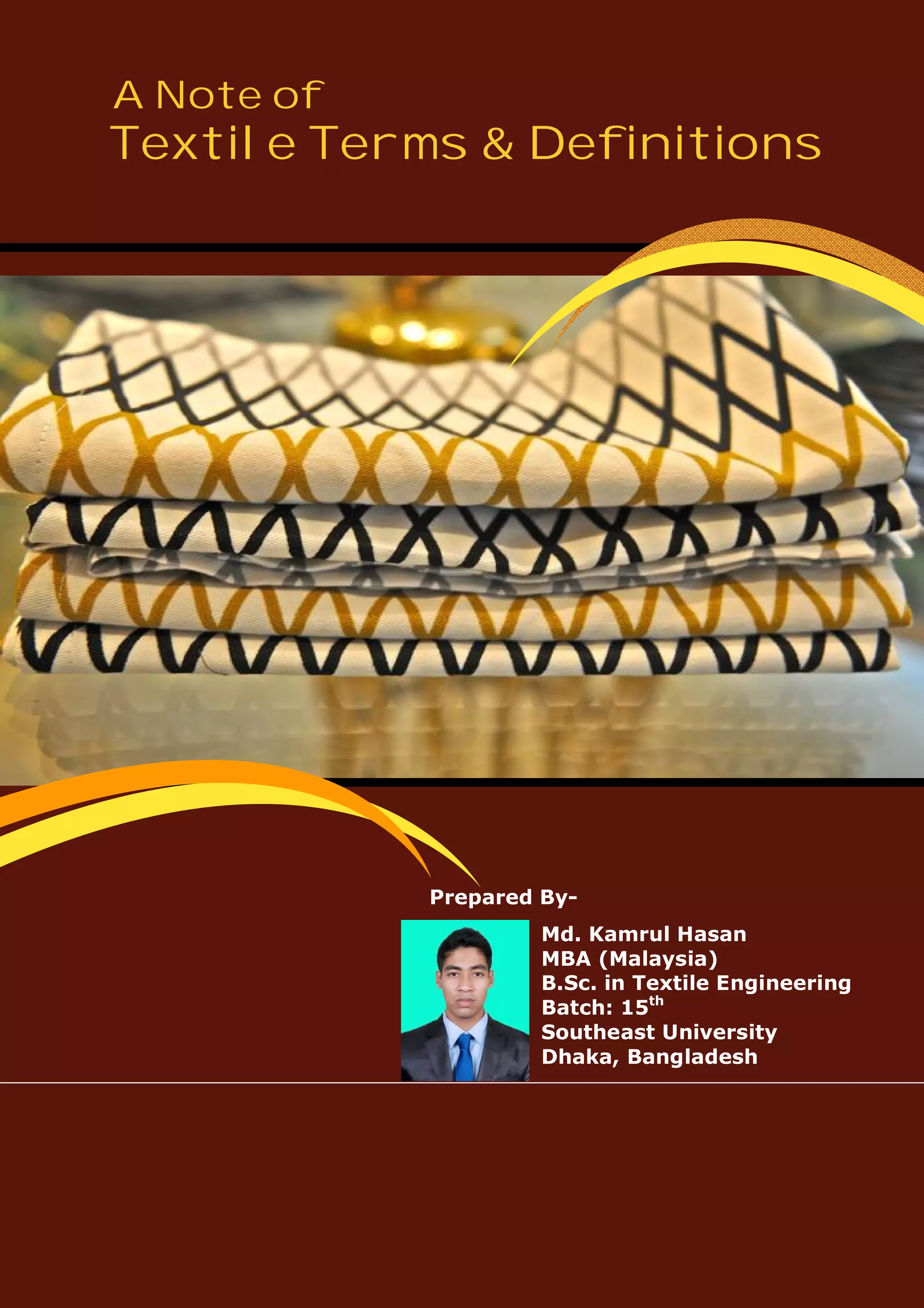 A Note of
Textile Terms & Definitions
Prepared By-
Md. Kamrul Hasan
MBA (Malaysia)
B.Sc. in Textile Engineering
Batch: 15th
Southeast University
Dhaka, Bangladesh
 