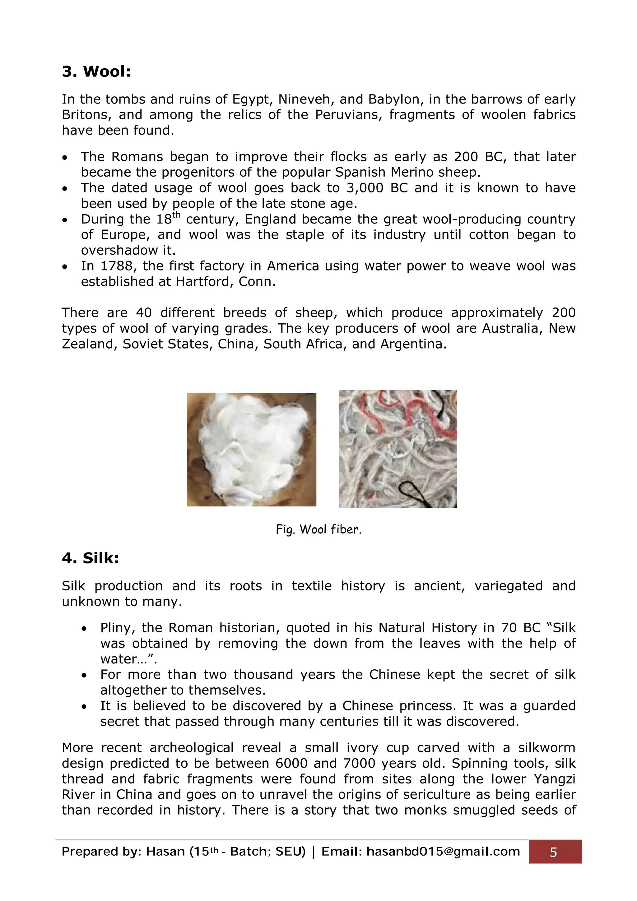 Prepared by: Hasan (15th - Batch; SEU) | Email: hasanbd015@gmail.com 5
3. Wool:
In the tombs and ruins of Egypt, Nineveh, and Babylon, in the barrows of early
Britons, and among the relics of the Peruvians, fragments of woolen fabrics
have been found.
 The Romans began to improve their flocks as early as 200 BC, that later
became the progenitors of the popular Spanish Merino sheep.
 The dated usage of wool goes back to 3,000 BC and it is known to have
been used by people of the late stone age.
 During the 18th
century, England became the great wool-producing country
of Europe, and wool was the staple of its industry until cotton began to
overshadow it.
 In 1788, the first factory in America using water power to weave wool was
established at Hartford, Conn.
There are 40 different breeds of sheep, which produce approximately 200
types of wool of varying grades. The key producers of wool are Australia, New
Zealand, Soviet States, China, South Africa, and Argentina.
4. Silk:
Silk production and its roots in textile history is ancient, variegated and
unknown to many.
 Pliny, the Roman historian, quoted in his Natural History in 70 BC “Silk
was obtained by removing the down from the leaves with the help of
water…”.
 For more than two thousand years the Chinese kept the secret of silk
altogether to themselves.
 It is believed to be discovered by a Chinese princess. It was a guarded
secret that passed through many centuries till it was discovered.
More recent archeological reveal a small ivory cup carved with a silkworm
design predicted to be between 6000 and 7000 years old. Spinning tools, silk
thread and fabric fragments were found from sites along the lower Yangzi
River in China and goes on to unravel the origins of sericulture as being earlier
than recorded in history. There is a story that two monks smuggled seeds of
Fig. Wool fiber.
 