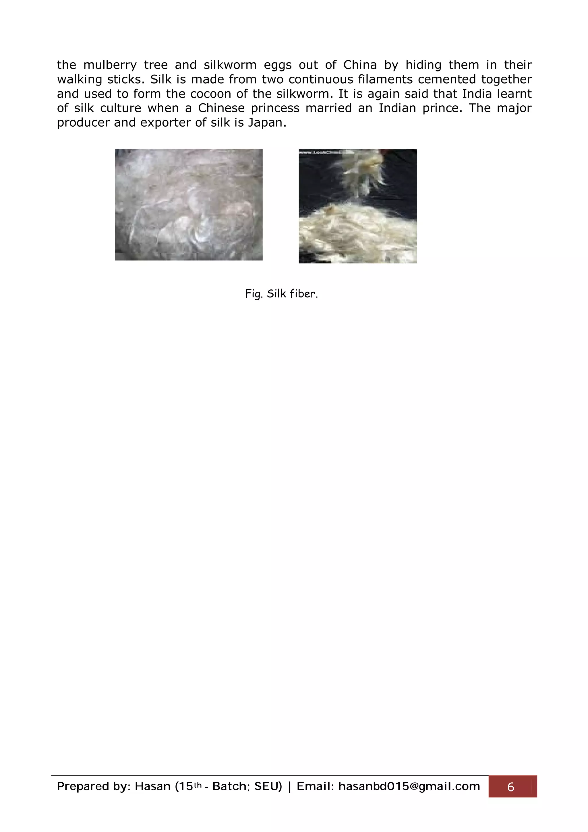 Prepared by: Hasan (15th - Batch; SEU) | Email: hasanbd015@gmail.com 6
the mulberry tree and silkworm eggs out of China by hiding them in their
walking sticks. Silk is made from two continuous filaments cemented together
and used to form the cocoon of the silkworm. It is again said that India learnt
of silk culture when a Chinese princess married an Indian prince. The major
producer and exporter of silk is Japan.
Fig. Silk fiber.
 