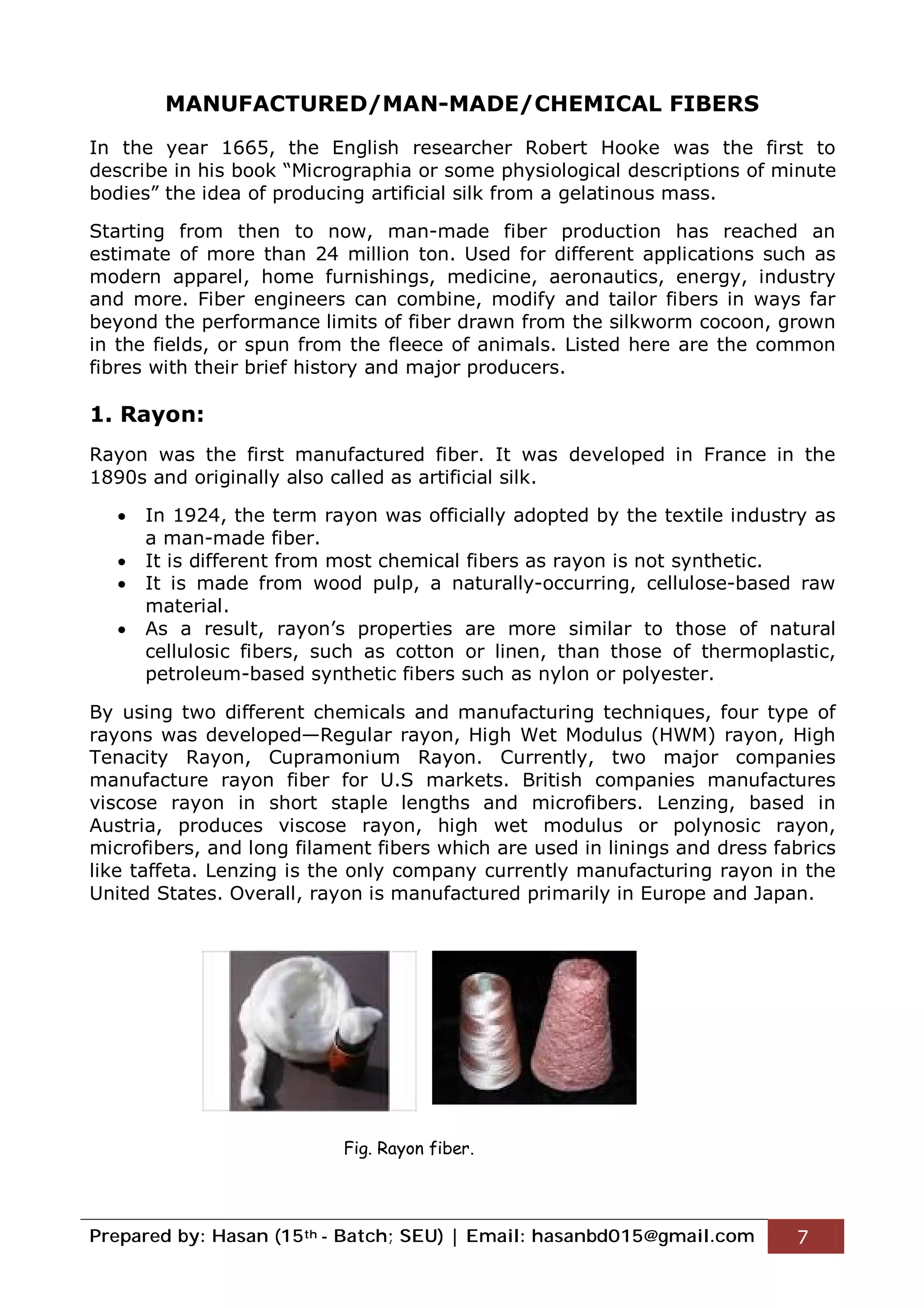 Prepared by: Hasan (15th - Batch; SEU) | Email: hasanbd015@gmail.com 7
MANUFACTURED/MAN-MADE/CHEMICAL FIBERS
In the year 1665, the English researcher Robert Hooke was the first to
describe in his book “Micrographia or some physiological descriptions of minute
bodies” the idea of producing artificial silk from a gelatinous mass.
Starting from then to now, man-made fiber production has reached an
estimate of more than 24 million ton. Used for different applications such as
modern apparel, home furnishings, medicine, aeronautics, energy, industry
and more. Fiber engineers can combine, modify and tailor fibers in ways far
beyond the performance limits of fiber drawn from the silkworm cocoon, grown
in the fields, or spun from the fleece of animals. Listed here are the common
fibres with their brief history and major producers.
1. Rayon:
Rayon was the first manufactured fiber. It was developed in France in the
1890s and originally also called as artificial silk.
 In 1924, the term rayon was officially adopted by the textile industry as
a man-made fiber.
 It is different from most chemical fibers as rayon is not synthetic.
 It is made from wood pulp, a naturally-occurring, cellulose-based raw
material.
 As a result, rayon’s properties are more similar to those of natural
cellulosic fibers, such as cotton or linen, than those of thermoplastic,
petroleum-based synthetic fibers such as nylon or polyester.
By using two different chemicals and manufacturing techniques, four type of
rayons was developed—Regular rayon, High Wet Modulus (HWM) rayon, High
Tenacity Rayon, Cupramonium Rayon. Currently, two major companies
manufacture rayon fiber for U.S markets. British companies manufactures
viscose rayon in short staple lengths and microfibers. Lenzing, based in
Austria, produces viscose rayon, high wet modulus or polynosic rayon,
microfibers, and long filament fibers which are used in linings and dress fabrics
like taffeta. Lenzing is the only company currently manufacturing rayon in the
United States. Overall, rayon is manufactured primarily in Europe and Japan.
Fig. Rayon fiber.
 