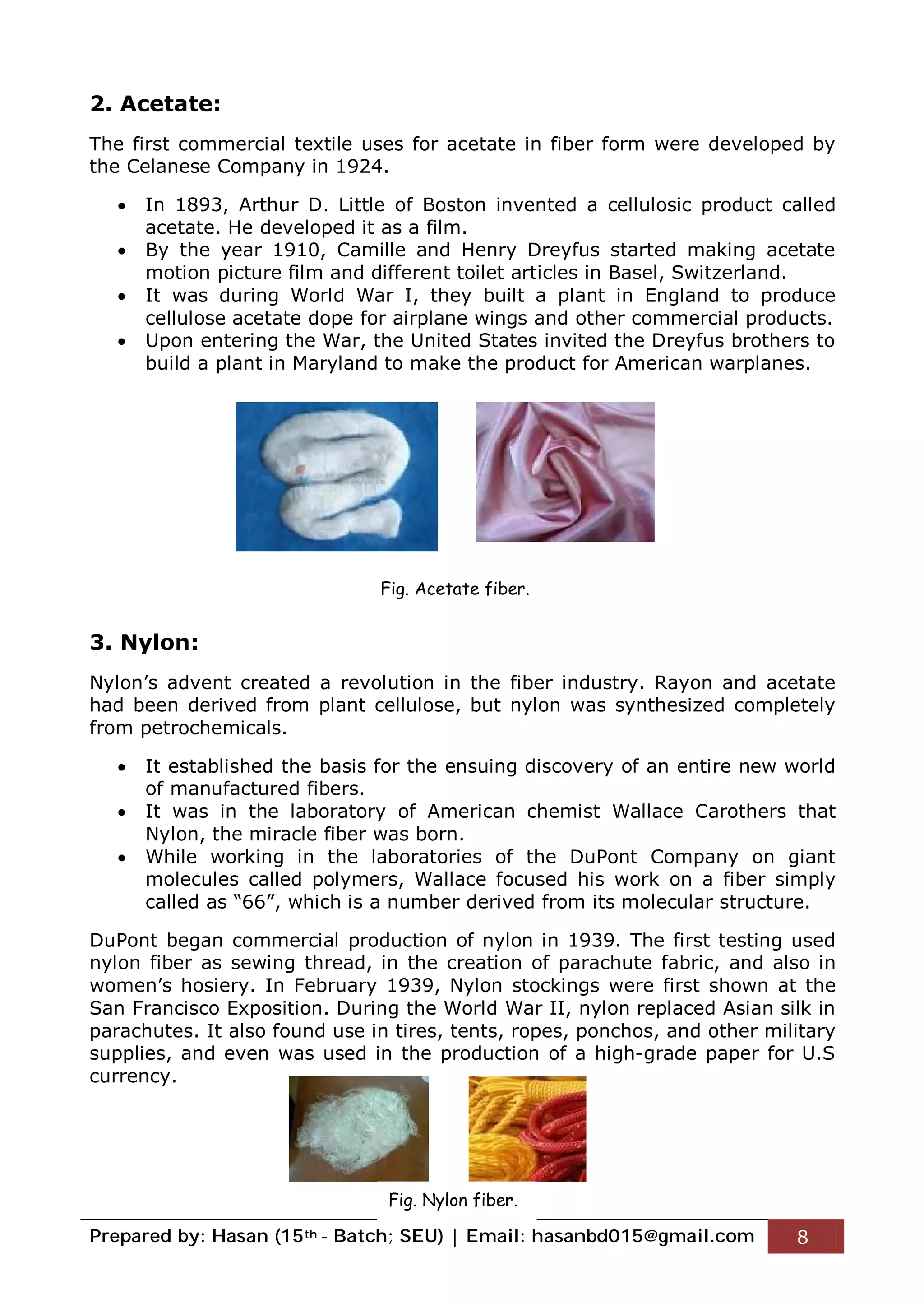 Prepared by: Hasan (15th - Batch; SEU) | Email: hasanbd015@gmail.com 8
2. Acetate:
The first commercial textile uses for acetate in fiber form were developed by
the Celanese Company in 1924.
 In 1893, Arthur D. Little of Boston invented a cellulosic product called
acetate. He developed it as a film.
 By the year 1910, Camille and Henry Dreyfus started making acetate
motion picture film and different toilet articles in Basel, Switzerland.
 It was during World War I, they built a plant in England to produce
cellulose acetate dope for airplane wings and other commercial products.
 Upon entering the War, the United States invited the Dreyfus brothers to
build a plant in Maryland to make the product for American warplanes.
3. Nylon:
Nylon’s advent created a revolution in the fiber industry. Rayon and acetate
had been derived from plant cellulose, but nylon was synthesized completely
from petrochemicals.
 It established the basis for the ensuing discovery of an entire new world
of manufactured fibers.
 It was in the laboratory of American chemist Wallace Carothers that
Nylon, the miracle fiber was born.
 While working in the laboratories of the DuPont Company on giant
molecules called polymers, Wallace focused his work on a fiber simply
called as “66”, which is a number derived from its molecular structure.
DuPont began commercial production of nylon in 1939. The first testing used
nylon fiber as sewing thread, in the creation of parachute fabric, and also in
women’s hosiery. In February 1939, Nylon stockings were first shown at the
San Francisco Exposition. During the World War II, nylon replaced Asian silk in
parachutes. It also found use in tires, tents, ropes, ponchos, and other military
supplies, and even was used in the production of a high-grade paper for U.S
currency.
Fig. Acetate fiber.
Fig. Nylon fiber.
 