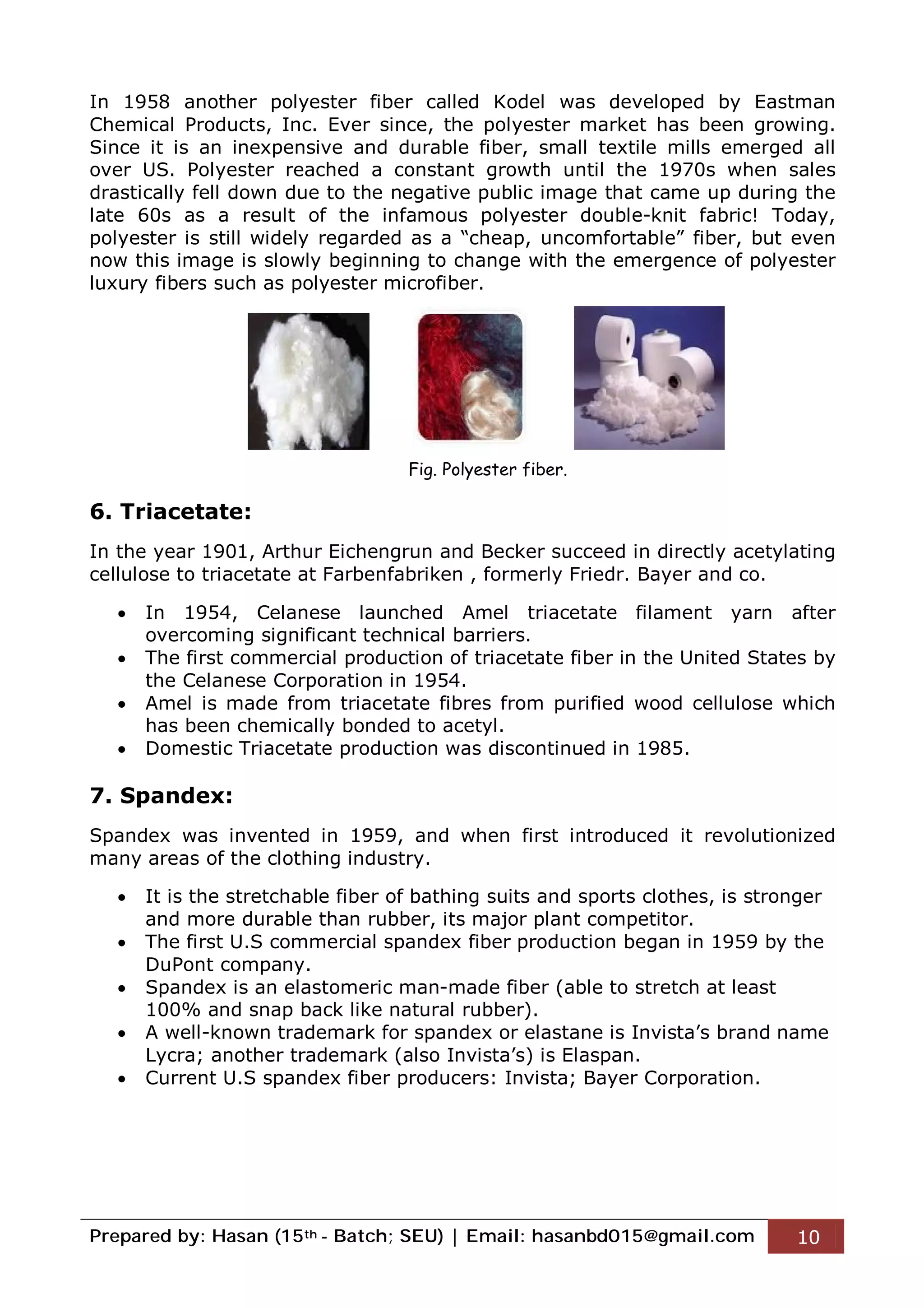 Prepared by: Hasan (15th - Batch; SEU) | Email: hasanbd015@gmail.com 10
In 1958 another polyester fiber called Kodel was developed by Eastman
Chemical Products, Inc. Ever since, the polyester market has been growing.
Since it is an inexpensive and durable fiber, small textile mills emerged all
over US. Polyester reached a constant growth until the 1970s when sales
drastically fell down due to the negative public image that came up during the
late 60s as a result of the infamous polyester double-knit fabric! Today,
polyester is still widely regarded as a “cheap, uncomfortable” fiber, but even
now this image is slowly beginning to change with the emergence of polyester
luxury fibers such as polyester microfiber.
6. Triacetate:
In the year 1901, Arthur Eichengrun and Becker succeed in directly acetylating
cellulose to triacetate at Farbenfabriken , formerly Friedr. Bayer and co.
 In 1954, Celanese launched Amel triacetate filament yarn after
overcoming significant technical barriers.
 The first commercial production of triacetate fiber in the United States by
the Celanese Corporation in 1954.
 Amel is made from triacetate fibres from purified wood cellulose which
has been chemically bonded to acetyl.
 Domestic Triacetate production was discontinued in 1985.
7. Spandex:
Spandex was invented in 1959, and when first introduced it revolutionized
many areas of the clothing industry.
 It is the stretchable fiber of bathing suits and sports clothes, is stronger
and more durable than rubber, its major plant competitor.
 The first U.S commercial spandex fiber production began in 1959 by the
DuPont company.
 Spandex is an elastomeric man-made fiber (able to stretch at least
100% and snap back like natural rubber).
 A well-known trademark for spandex or elastane is Invista’s brand name
Lycra; another trademark (also Invista’s) is Elaspan.
 Current U.S spandex fiber producers: Invista; Bayer Corporation.
Fig. Polyester fiber.
 