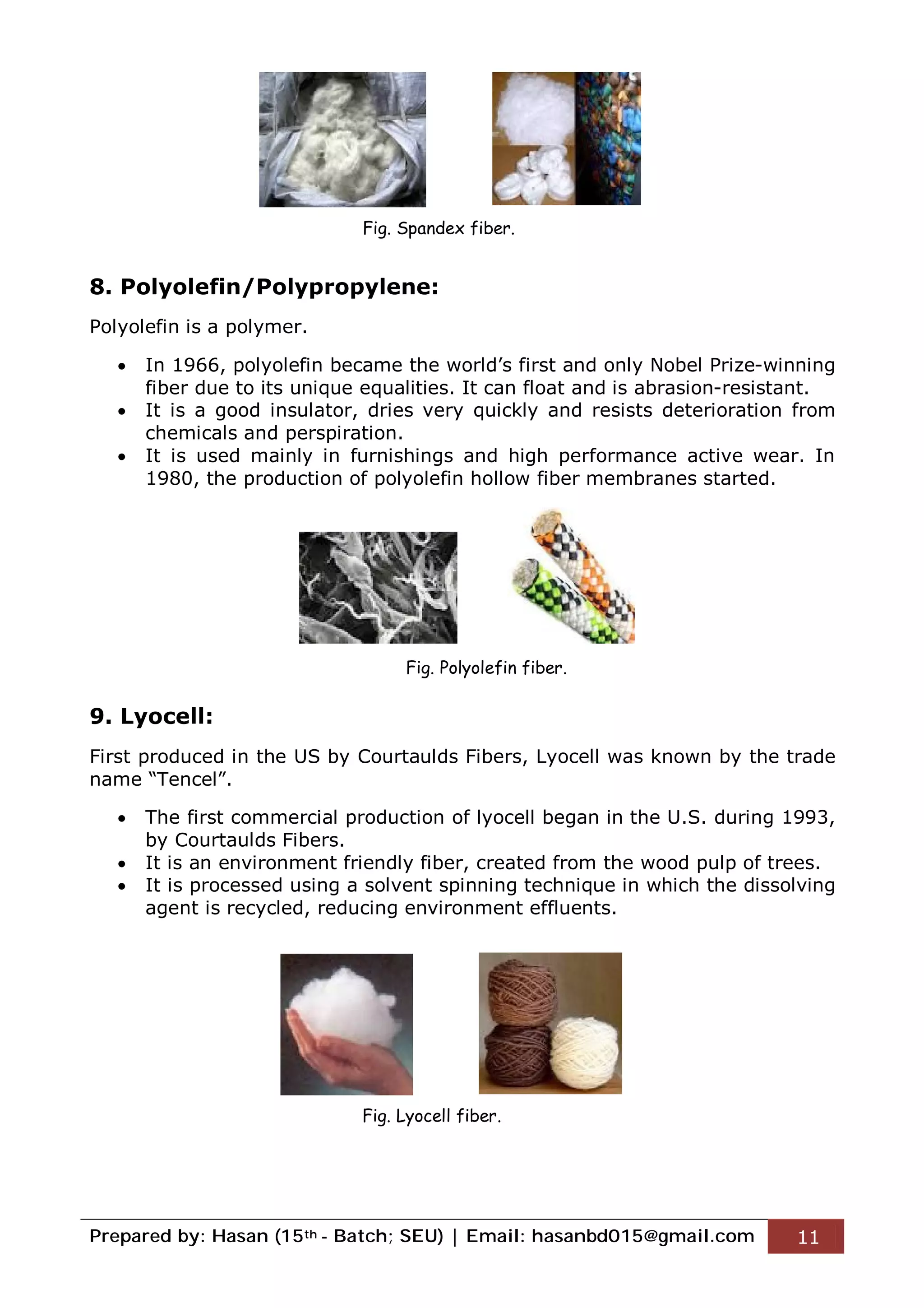 Prepared by: Hasan (15th - Batch; SEU) | Email: hasanbd015@gmail.com 11
8. Polyolefin/Polypropylene:
Polyolefin is a polymer.
 In 1966, polyolefin became the world’s first and only Nobel Prize-winning
fiber due to its unique equalities. It can float and is abrasion-resistant.
 It is a good insulator, dries very quickly and resists deterioration from
chemicals and perspiration.
 It is used mainly in furnishings and high performance active wear. In
1980, the production of polyolefin hollow fiber membranes started.
9. Lyocell:
First produced in the US by Courtaulds Fibers, Lyocell was known by the trade
name “Tencel”.
 The first commercial production of lyocell began in the U.S. during 1993,
by Courtaulds Fibers.
 It is an environment friendly fiber, created from the wood pulp of trees.
 It is processed using a solvent spinning technique in which the dissolving
agent is recycled, reducing environment effluents.
Fig. Spandex fiber.
Fig. Polyolefin fiber.
Fig. Lyocell fiber.
 