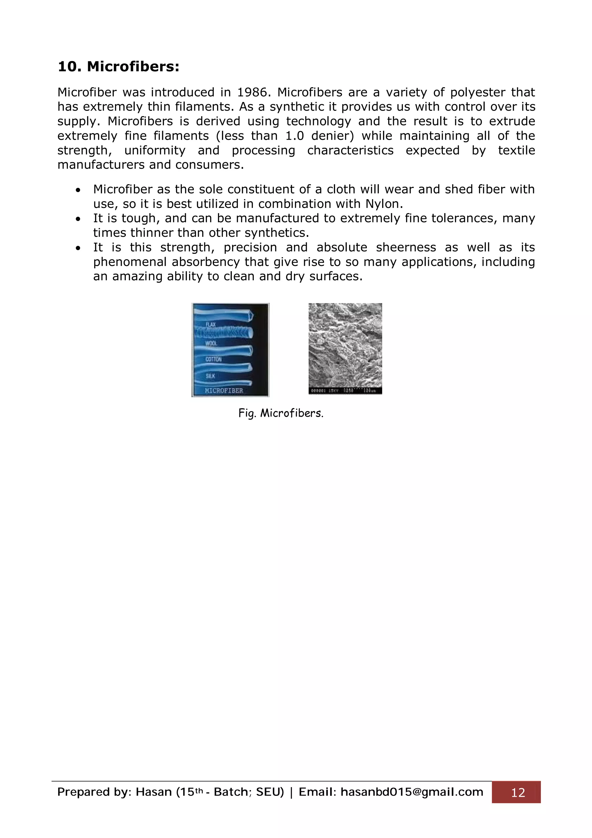 Prepared by: Hasan (15th - Batch; SEU) | Email: hasanbd015@gmail.com 12
10. Microfibers:
Microfiber was introduced in 1986. Microfibers are a variety of polyester that
has extremely thin filaments. As a synthetic it provides us with control over its
supply. Microfibers is derived using technology and the result is to extrude
extremely fine filaments (less than 1.0 denier) while maintaining all of the
strength, uniformity and processing characteristics expected by textile
manufacturers and consumers.
 Microfiber as the sole constituent of a cloth will wear and shed fiber with
use, so it is best utilized in combination with Nylon.
 It is tough, and can be manufactured to extremely fine tolerances, many
times thinner than other synthetics.
 It is this strength, precision and absolute sheerness as well as its
phenomenal absorbency that give rise to so many applications, including
an amazing ability to clean and dry surfaces.
Fig. Microfibers.
 