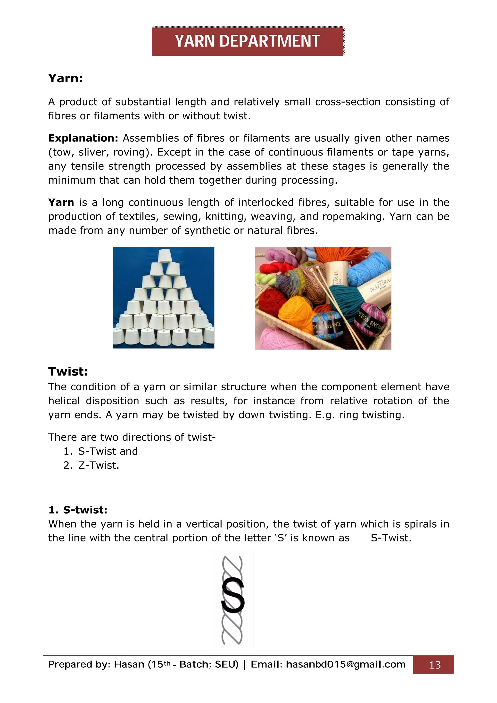 Prepared by: Hasan (15th - Batch; SEU) | Email: hasanbd015@gmail.com 13
Yarn:
A product of substantial length and relatively small cross-section consisting of
fibres or filaments with or without twist.
Explanation: Assemblies of fibres or filaments are usually given other names
(tow, sliver, roving). Except in the case of continuous filaments or tape yarns,
any tensile strength processed by assemblies at these stages is generally the
minimum that can hold them together during processing.
Yarn is a long continuous length of interlocked fibres, suitable for use in the
production of textiles, sewing, knitting, weaving, and ropemaking. Yarn can be
made from any number of synthetic or natural fibres.
Twist:
The condition of a yarn or similar structure when the component element have
helical disposition such as results, for instance from relative rotation of the
yarn ends. A yarn may be twisted by down twisting. E.g. ring twisting.
There are two directions of twist-
1. S-Twist and
2. Z-Twist.
1. S-twist:
When the yarn is held in a vertical position, the twist of yarn which is spirals in
the line with the central portion of the letter ‘S’ is known as S-Twist.
YARN DEPARTMENT
 