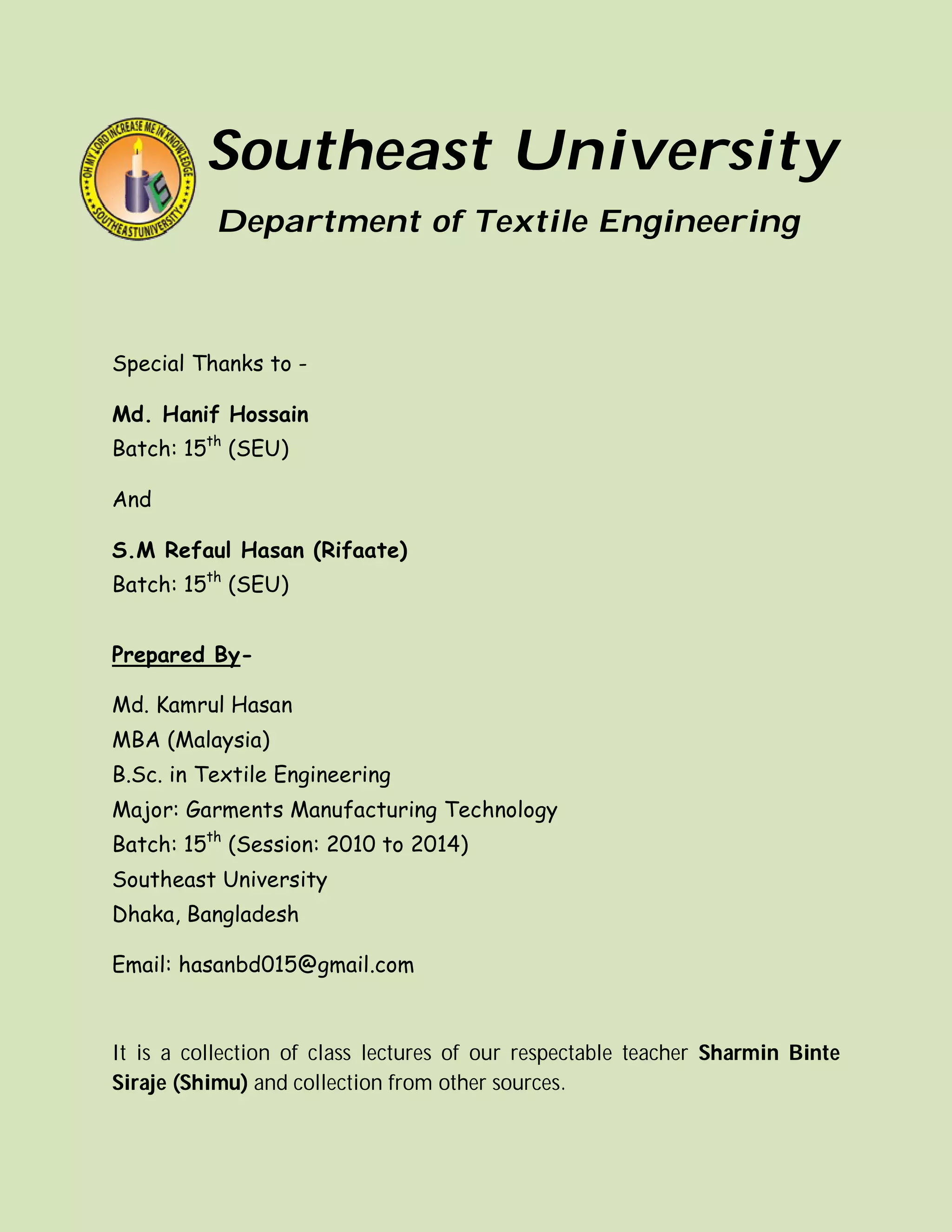 Southeast University
Department of Textile Engineering
Special Thanks to -
Md. Hanif Hossain
Batch: 15th
(SEU)
And
S.M Refaul Hasan (Rifaate)
Batch: 15th
(SEU)
Prepared By-
Md. Kamrul Hasan
MBA (Malaysia)
B.Sc. in Textile Engineering
Major: Garments Manufacturing Technology
Batch: 15th
(Session: 2010 to 2014)
Southeast University
Dhaka, Bangladesh
Email: hasanbd015@gmail.com
It is a collection of class lectures of our respectable teacher Sharmin Binte
Siraje (Shimu) and collection from other sources.
 