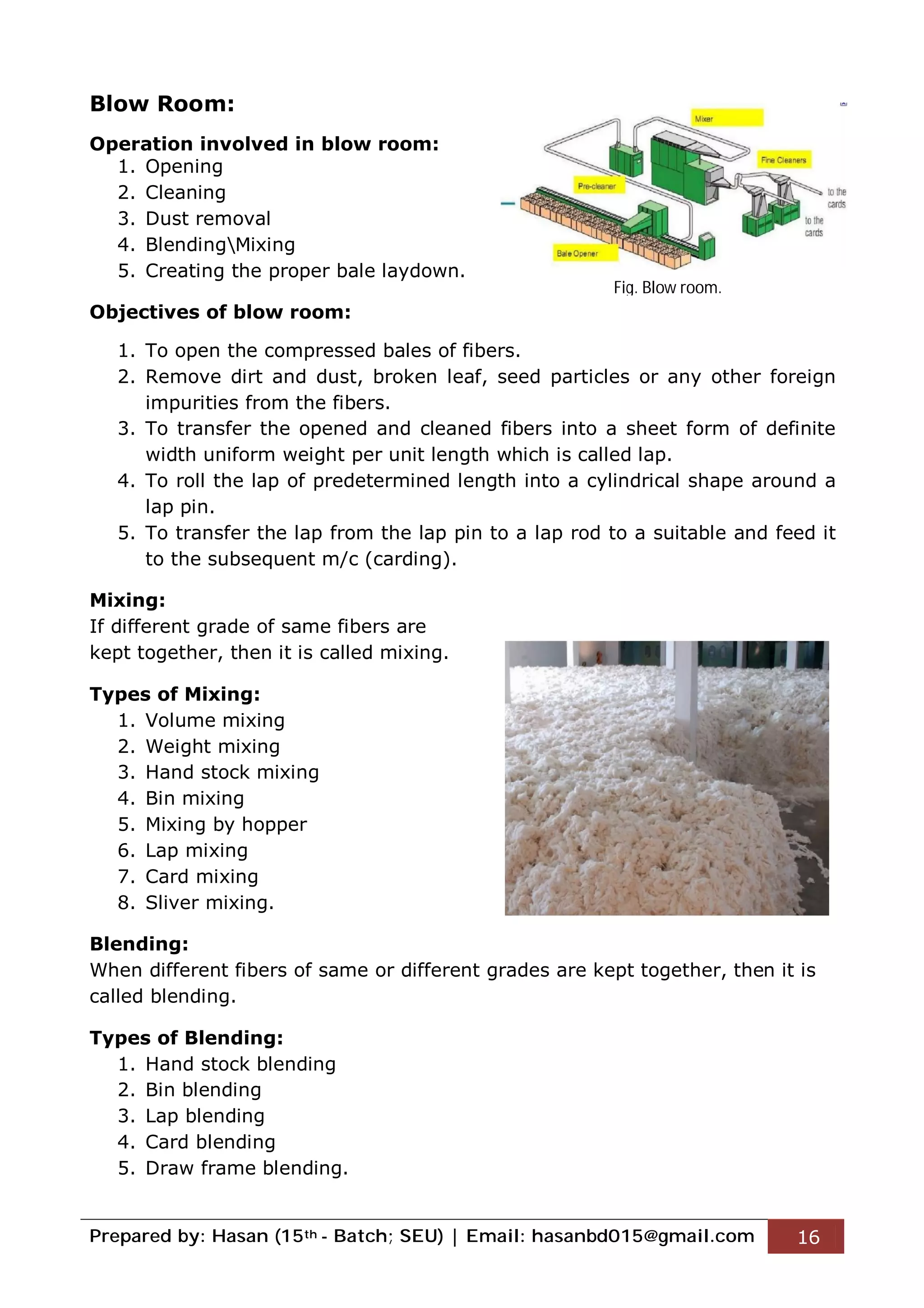 Prepared by: Hasan (15th - Batch; SEU) | Email: hasanbd015@gmail.com 16
Blow Room:
Operation involved in blow room:
1. Opening
2. Cleaning
3. Dust removal
4. BlendingMixing
5. Creating the proper bale laydown.
Objectives of blow room:
1. To open the compressed bales of fibers.
2. Remove dirt and dust, broken leaf, seed particles or any other foreign
impurities from the fibers.
3. To transfer the opened and cleaned fibers into a sheet form of definite
width uniform weight per unit length which is called lap.
4. To roll the lap of predetermined length into a cylindrical shape around a
lap pin.
5. To transfer the lap from the lap pin to a lap rod to a suitable and feed it
to the subsequent m/c (carding).
Mixing:
If different grade of same fibers are
kept together, then it is called mixing.
Types of Mixing:
1. Volume mixing
2. Weight mixing
3. Hand stock mixing
4. Bin mixing
5. Mixing by hopper
6. Lap mixing
7. Card mixing
8. Sliver mixing.
Blending:
When different fibers of same or different grades are kept together, then it is
called blending.
Types of Blending:
1. Hand stock blending
2. Bin blending
3. Lap blending
4. Card blending
5. Draw frame blending.
Fig. Blow room.
 