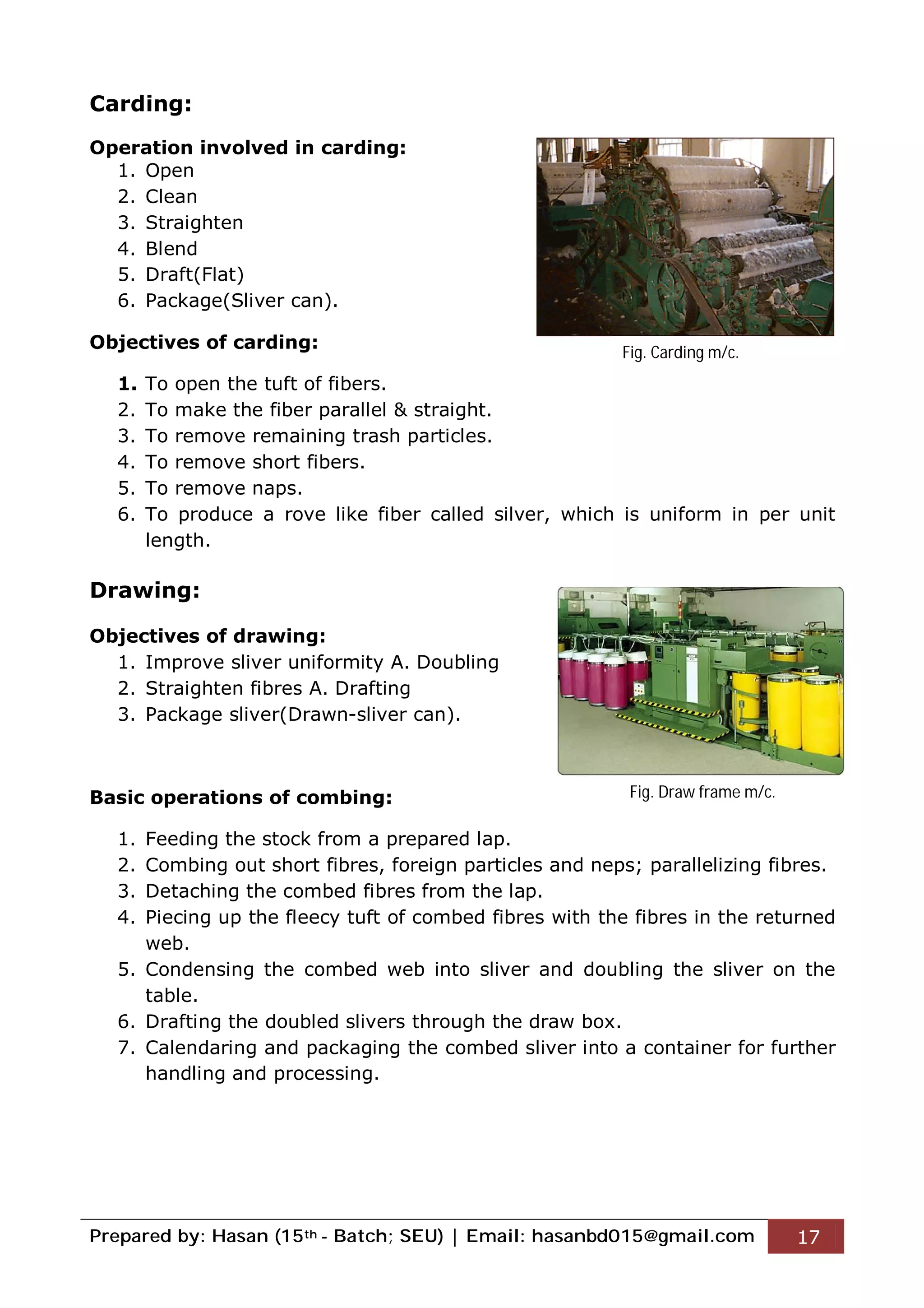 Prepared by: Hasan (15th - Batch; SEU) | Email: hasanbd015@gmail.com 17
Carding:
Operation involved in carding:
1. Open
2. Clean
3. Straighten
4. Blend
5. Draft(Flat)
6. Package(Sliver can).
Objectives of carding:
1. To open the tuft of fibers.
2. To make the fiber parallel & straight.
3. To remove remaining trash particles.
4. To remove short fibers.
5. To remove naps.
6. To produce a rove like fiber called silver, which is uniform in per unit
length.
Drawing:
Objectives of drawing:
1. Improve sliver uniformity A. Doubling
2. Straighten fibres A. Drafting
3. Package sliver(Drawn-sliver can).
Basic operations of combing:
1. Feeding the stock from a prepared lap.
2. Combing out short fibres, foreign particles and neps; parallelizing fibres.
3. Detaching the combed fibres from the lap.
4. Piecing up the fleecy tuft of combed fibres with the fibres in the returned
web.
5. Condensing the combed web into sliver and doubling the sliver on the
table.
6. Drafting the doubled slivers through the draw box.
7. Calendaring and packaging the combed sliver into a container for further
handling and processing.
Fig. Carding m/c.
Fig. Draw frame m/c.
 