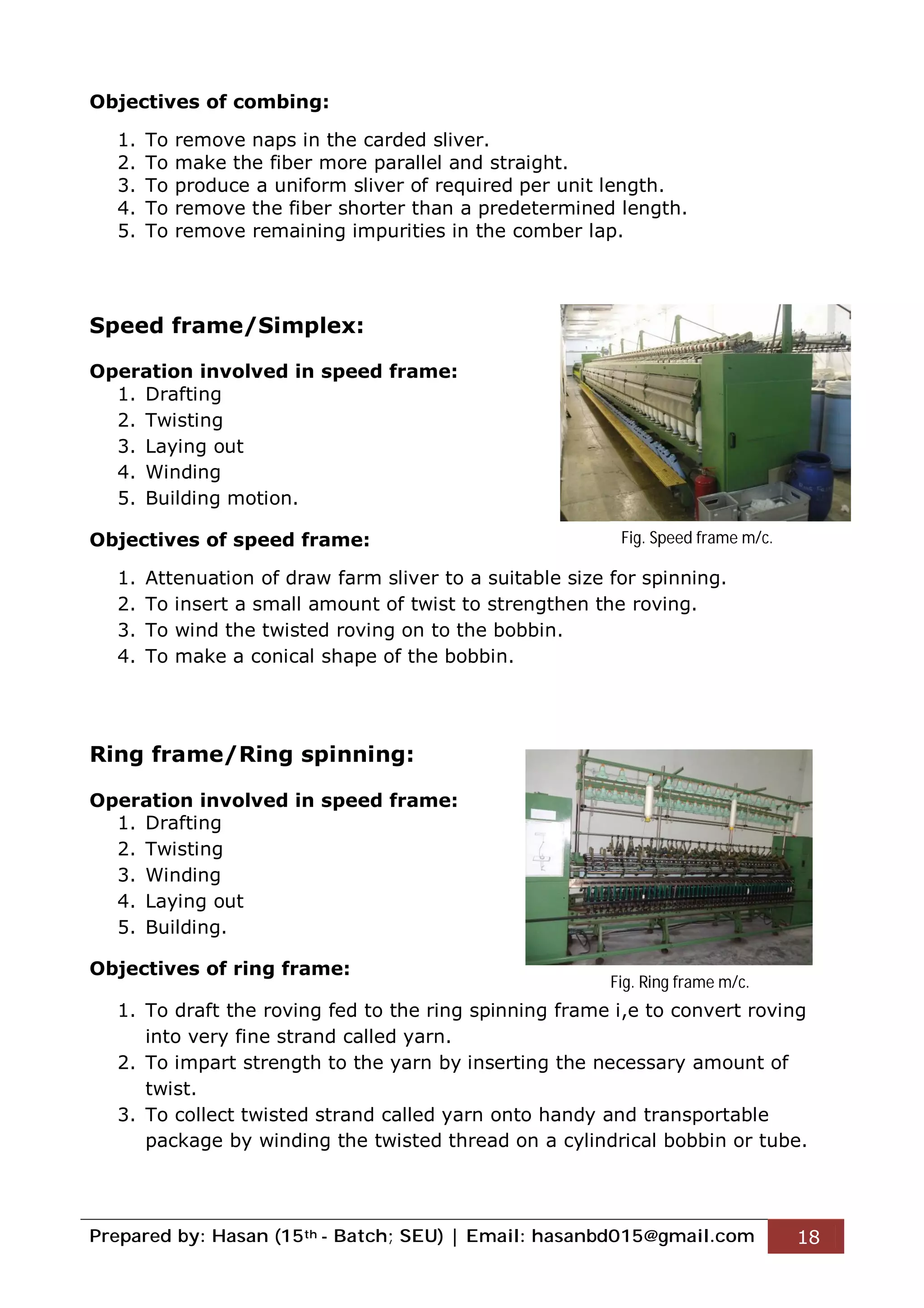 Prepared by: Hasan (15th - Batch; SEU) | Email: hasanbd015@gmail.com 18
Objectives of combing:
1. To remove naps in the carded sliver.
2. To make the fiber more parallel and straight.
3. To produce a uniform sliver of required per unit length.
4. To remove the fiber shorter than a predetermined length.
5. To remove remaining impurities in the comber lap.
Speed frame/Simplex:
Operation involved in speed frame:
1. Drafting
2. Twisting
3. Laying out
4. Winding
5. Building motion.
Objectives of speed frame:
1. Attenuation of draw farm sliver to a suitable size for spinning.
2. To insert a small amount of twist to strengthen the roving.
3. To wind the twisted roving on to the bobbin.
4. To make a conical shape of the bobbin.
Ring frame/Ring spinning:
Operation involved in speed frame:
1. Drafting
2. Twisting
3. Winding
4. Laying out
5. Building.
Objectives of ring frame:
1. To draft the roving fed to the ring spinning frame i,e to convert roving
into very fine strand called yarn.
2. To impart strength to the yarn by inserting the necessary amount of
twist.
3. To collect twisted strand called yarn onto handy and transportable
package by winding the twisted thread on a cylindrical bobbin or tube.
Fig. Speed frame m/c.
Fig. Ring frame m/c.
 