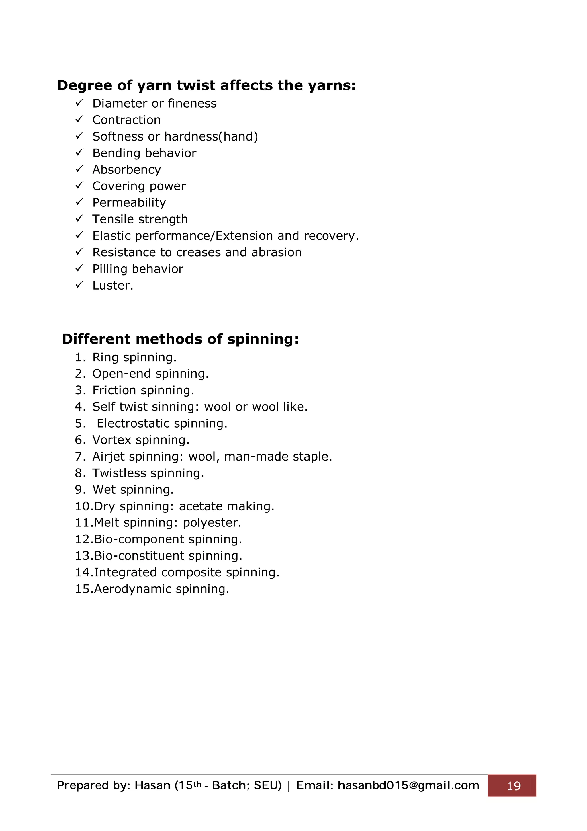 Prepared by: Hasan (15th - Batch; SEU) | Email: hasanbd015@gmail.com 19
Degree of yarn twist affects the yarns:
 Diameter or fineness
 Contraction
 Softness or hardness(hand)
 Bending behavior
 Absorbency
 Covering power
 Permeability
 Tensile strength
 Elastic performance/Extension and recovery.
 Resistance to creases and abrasion
 Pilling behavior
 Luster.
Different methods of spinning:
1. Ring spinning.
2. Open-end spinning.
3. Friction spinning.
4. Self twist sinning: wool or wool like.
5. Electrostatic spinning.
6. Vortex spinning.
7. Airjet spinning: wool, man-made staple.
8. Twistless spinning.
9. Wet spinning.
10.Dry spinning: acetate making.
11.Melt spinning: polyester.
12.Bio-component spinning.
13.Bio-constituent spinning.
14.Integrated composite spinning.
15.Aerodynamic spinning.
 