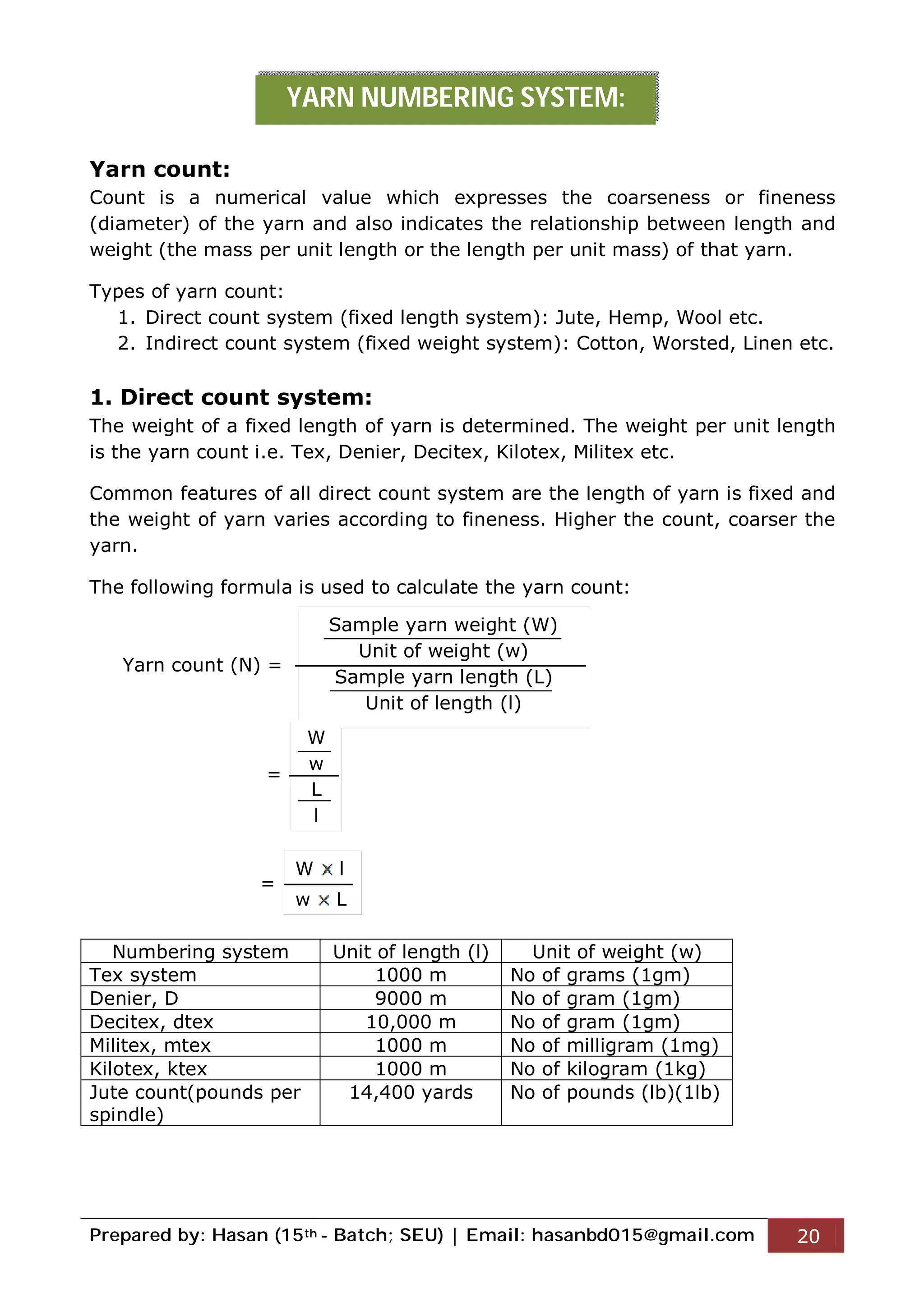 Prepared by: Hasan (15th - Batch; SEU) | Email: hasanbd015@gmail.com 20
Yarn count:
Count is a numerical value which expresses the coarseness or fineness
(diameter) of the yarn and also indicates the relationship between length and
weight (the mass per unit length or the length per unit mass) of that yarn.
Types of yarn count:
1. Direct count system (fixed length system): Jute, Hemp, Wool etc.
2. Indirect count system (fixed weight system): Cotton, Worsted, Linen etc.
1. Direct count system:
The weight of a fixed length of yarn is determined. The weight per unit length
is the yarn count i.e. Tex, Denier, Decitex, Kilotex, Militex etc.
Common features of all direct count system are the length of yarn is fixed and
the weight of yarn varies according to fineness. Higher the count, coarser the
yarn.
The following formula is used to calculate the yarn count:
Yarn count (N) =
=
=
Numbering system Unit of length (l) Unit of weight (w)
Tex system 1000 m No of grams (1gm)
Denier, D 9000 m No of gram (1gm)
Decitex, dtex 10,000 m No of gram (1gm)
Militex, mtex 1000 m No of milligram (1mg)
Kilotex, ktex 1000 m No of kilogram (1kg)
Jute count(pounds per
spindle)
14,400 yards No of pounds (lb)(1lb)
YARN NUMBERING SYSTEM:
Sample yarn weight (W)
Unit of weight (w)
Sample yarn length (L)
Unit of length (l)
W
w
L
l
W l
w L
 