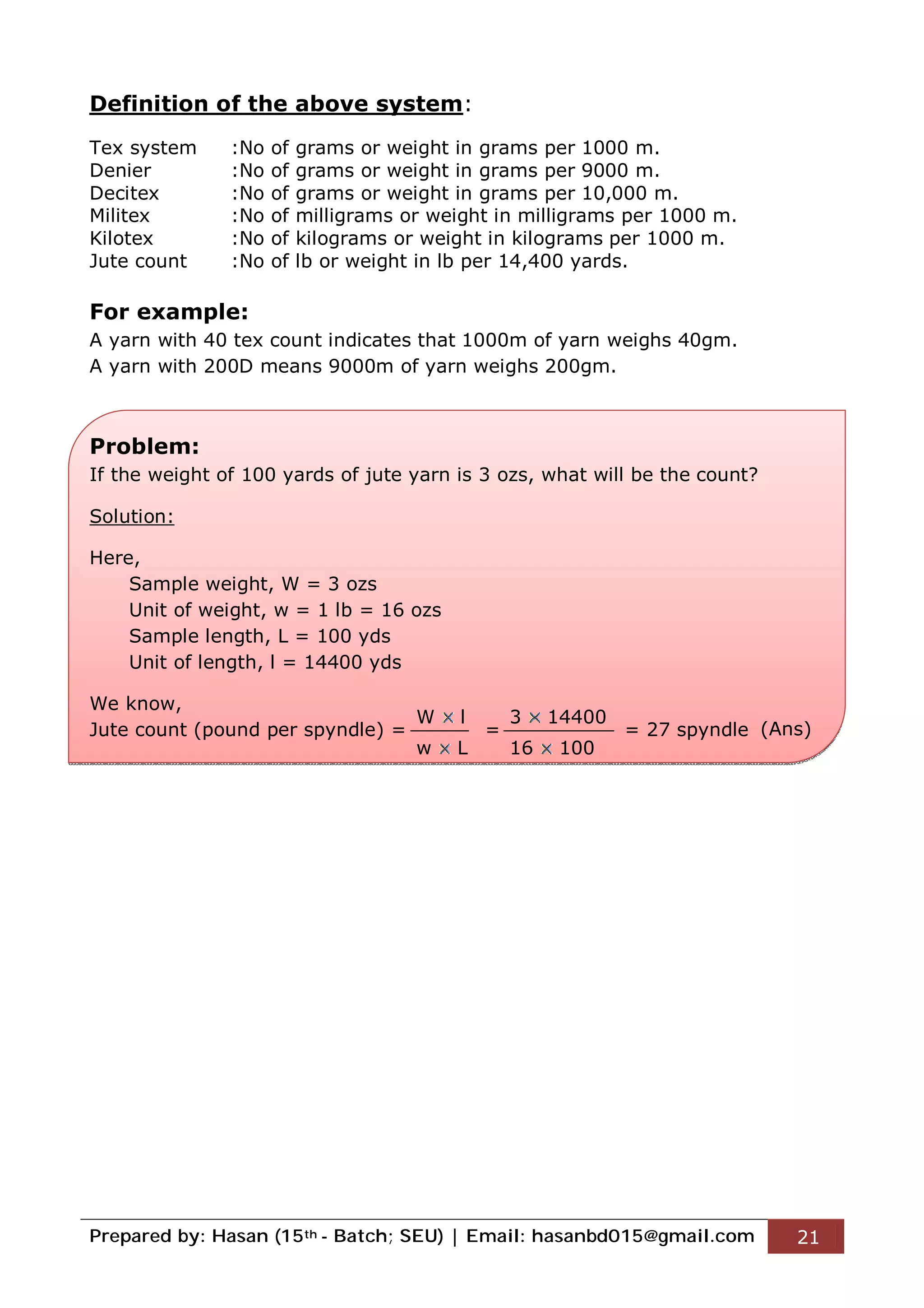 Prepared by: Hasan (15th - Batch; SEU) | Email: hasanbd015@gmail.com 21
Definition of the above system:
Tex system :No of grams or weight in grams per 1000 m.
Denier :No of grams or weight in grams per 9000 m.
Decitex :No of grams or weight in grams per 10,000 m.
Militex :No of milligrams or weight in milligrams per 1000 m.
Kilotex :No of kilograms or weight in kilograms per 1000 m.
Jute count :No of lb or weight in lb per 14,400 yards.
For example:
A yarn with 40 tex count indicates that 1000m of yarn weighs 40gm.
A yarn with 200D means 9000m of yarn weighs 200gm.
Problem:
If the weight of 100 yards of jute yarn is 3 ozs, what will be the count?
Solution:
Here,
Sample weight, W = 3 ozs
Unit of weight, w = 1 lb = 16 ozs
Sample length, L = 100 yds
Unit of length, l = 14400 yds
We know,
Jute count (pound per spyndle) = = = 27 spyndle
W l
w L
3 14400
16 100
(Ans)
 