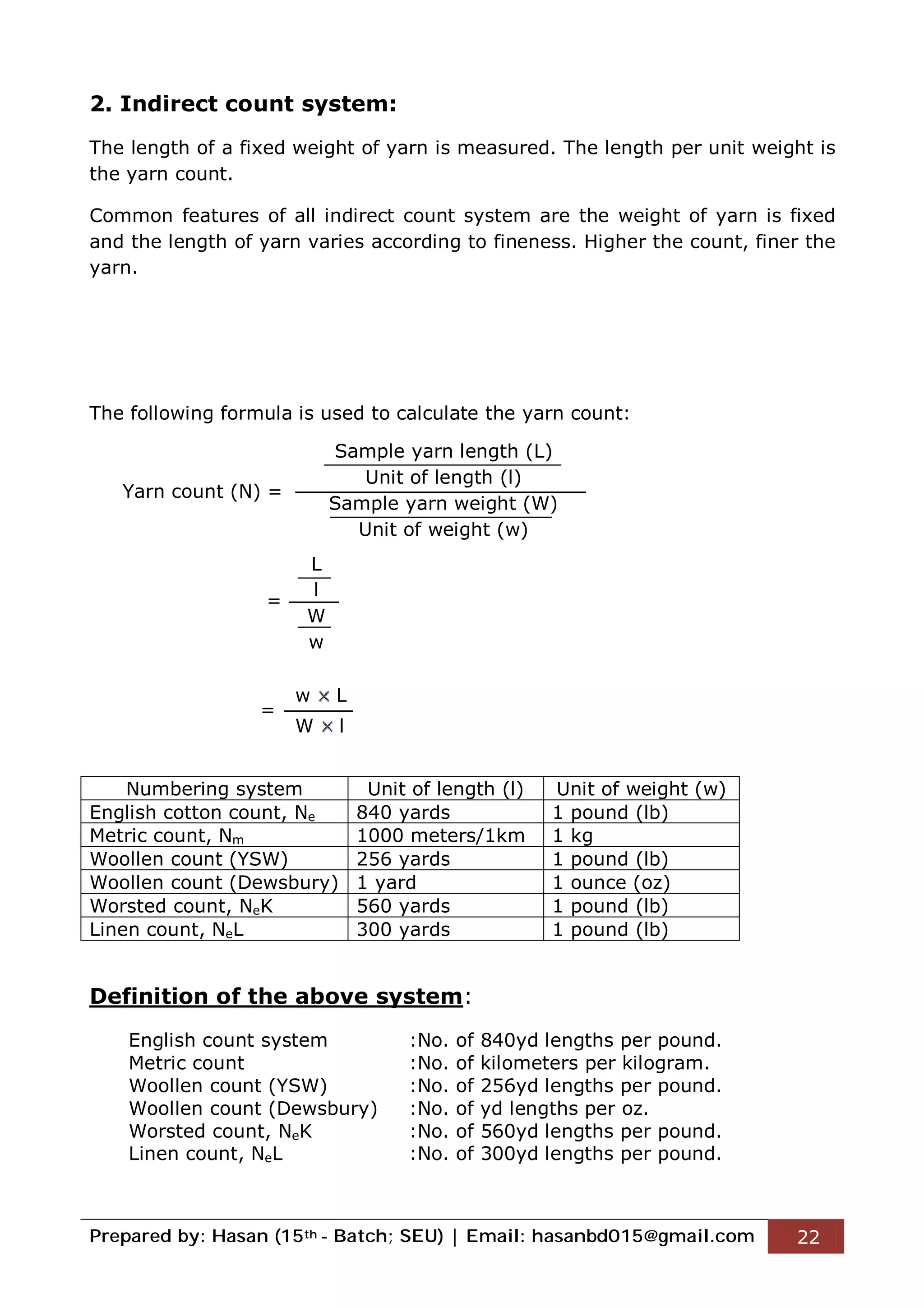 Prepared by: Hasan (15th - Batch; SEU) | Email: hasanbd015@gmail.com 22
2. Indirect count system:
The length of a fixed weight of yarn is measured. The length per unit weight is
the yarn count.
Common features of all indirect count system are the weight of yarn is fixed
and the length of yarn varies according to fineness. Higher the count, finer the
yarn.
The following formula is used to calculate the yarn count:
Yarn count (N) =
=
=
Numbering system Unit of length (l) Unit of weight (w)
English cotton count, Ne 840 yards 1 pound (lb)
Metric count, Nm 1000 meters/1km 1 kg
Woollen count (YSW) 256 yards 1 pound (lb)
Woollen count (Dewsbury) 1 yard 1 ounce (oz)
Worsted count, NeK 560 yards 1 pound (lb)
Linen count, NeL 300 yards 1 pound (lb)
Definition of the above system:
English count system :No. of 840yd lengths per pound.
Metric count :No. of kilometers per kilogram.
Woollen count (YSW) :No. of 256yd lengths per pound.
Woollen count (Dewsbury) :No. of yd lengths per oz.
Worsted count, NeK :No. of 560yd lengths per pound.
Linen count, NeL :No. of 300yd lengths per pound.
Sample yarn length (L)
Unit of length (l)
Sample yarn weight (W)
Unit of weight (w)
L
l
W
w
w L
W l
 