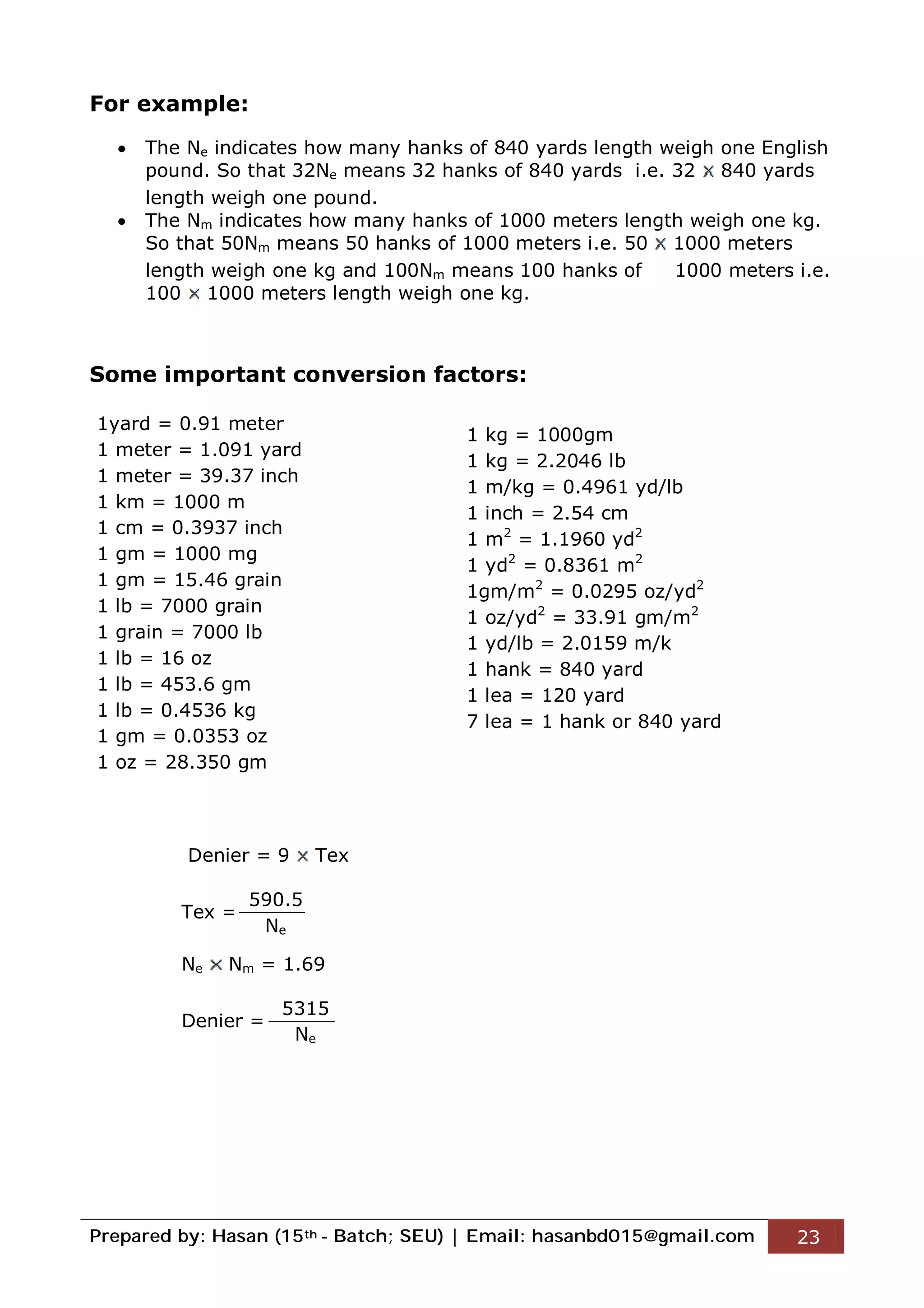Prepared by: Hasan (15th - Batch; SEU) | Email: hasanbd015@gmail.com 23
For example:
 The Ne indicates how many hanks of 840 yards length weigh one English
pound. So that 32Ne means 32 hanks of 840 yards i.e. 32 840 yards
length weigh one pound.
 The Nm indicates how many hanks of 1000 meters length weigh one kg.
So that 50Nm means 50 hanks of 1000 meters i.e. 50 1000 meters
length weigh one kg and 100Nm means 100 hanks of 1000 meters i.e.
100 1000 meters length weigh one kg.
Some important conversion factors:
Denier = 9 Tex
Tex =
Ne Nm = 1.69
Denier =
1yard = 0.91 meter
1 meter = 1.091 yard
1 meter = 39.37 inch
1 km = 1000 m
1 cm = 0.3937 inch
1 gm = 1000 mg
1 gm = 15.46 grain
1 lb = 7000 grain
1 grain = 7000 lb
1 lb = 16 oz
1 lb = 453.6 gm
1 lb = 0.4536 kg
1 gm = 0.0353 oz
1 oz = 28.350 gm
1 kg = 1000gm
1 kg = 2.2046 lb
1 m/kg = 0.4961 yd/lb
1 inch = 2.54 cm
1 m2
= 1.1960 yd2
1 yd2
= 0.8361 m2
1gm/m2
= 0.0295 oz/yd2
1 oz/yd2
= 33.91 gm/m2
1 yd/lb = 2.0159 m/k
1 hank = 840 yard
1 lea = 120 yard
7 lea = 1 hank or 840 yard
590.5
Ne
5315
Ne
 
