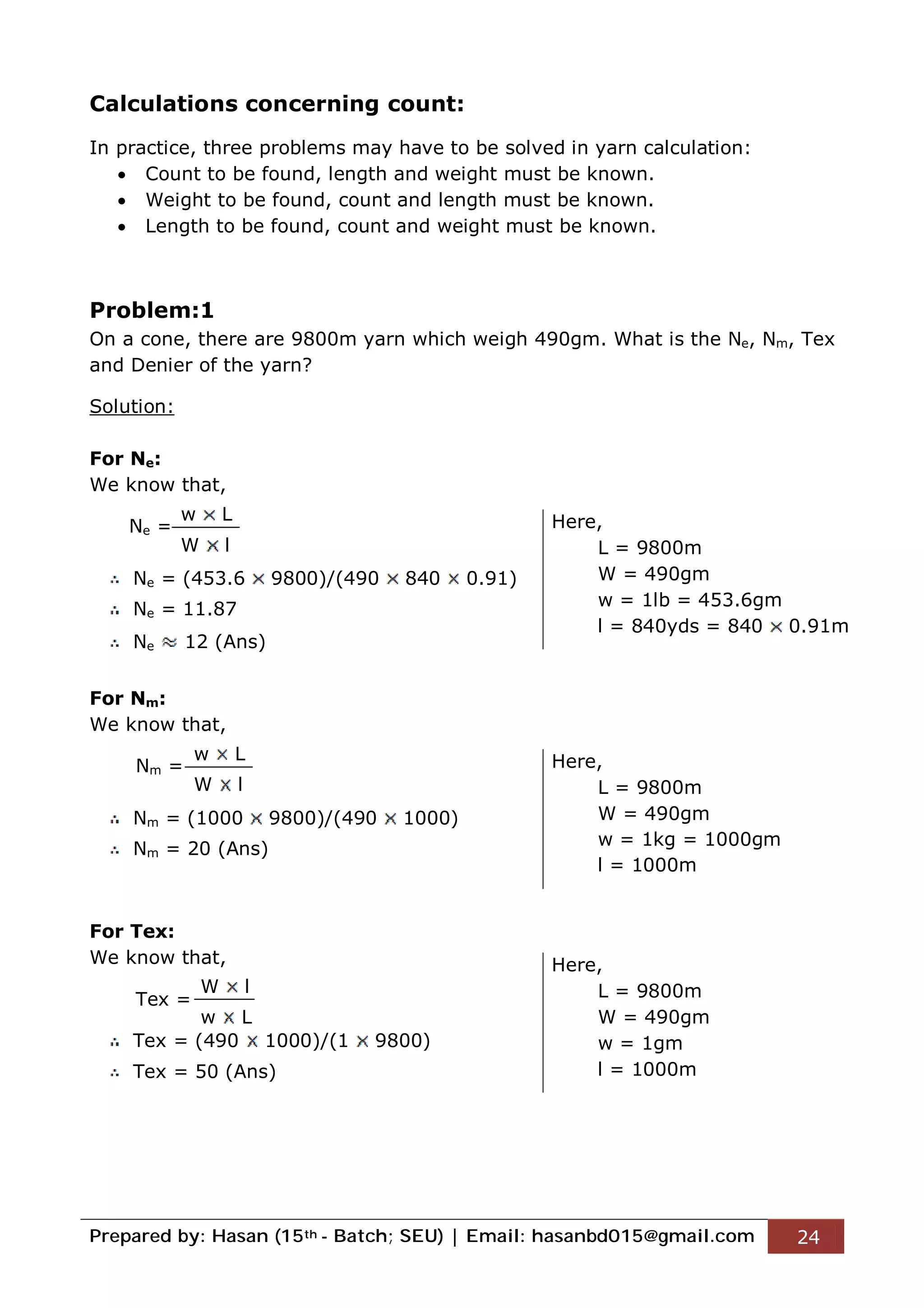 Prepared by: Hasan (15th - Batch; SEU) | Email: hasanbd015@gmail.com 24
Calculations concerning count:
In practice, three problems may have to be solved in yarn calculation:
 Count to be found, length and weight must be known.
 Weight to be found, count and length must be known.
 Length to be found, count and weight must be known.
Problem:1
On a cone, there are 9800m yarn which weigh 490gm. What is the Ne, Nm, Tex
and Denier of the yarn?
Solution:
For Ne:
We know that,
Ne =
Ne = (453.6 9800)/(490 840 0.91)
Ne = 11.87
Ne 12 (Ans)
For Nm:
We know that,
Nm =
Nm = (1000 9800)/(490 1000)
Nm = 20 (Ans)
For Tex:
We know that,
Tex =
Tex = (490 1000)/(1 9800)
Tex = 50 (Ans)
w L
W l
Here,
L = 9800m
W = 490gm
w = 1lb = 453.6gm
l = 840yds = 840 0.91m
w L
W l
Here,
L = 9800m
W = 490gm
w = 1kg = 1000gm
l = 1000m
W l
w L
Here,
L = 9800m
W = 490gm
w = 1gm
l = 1000m
 