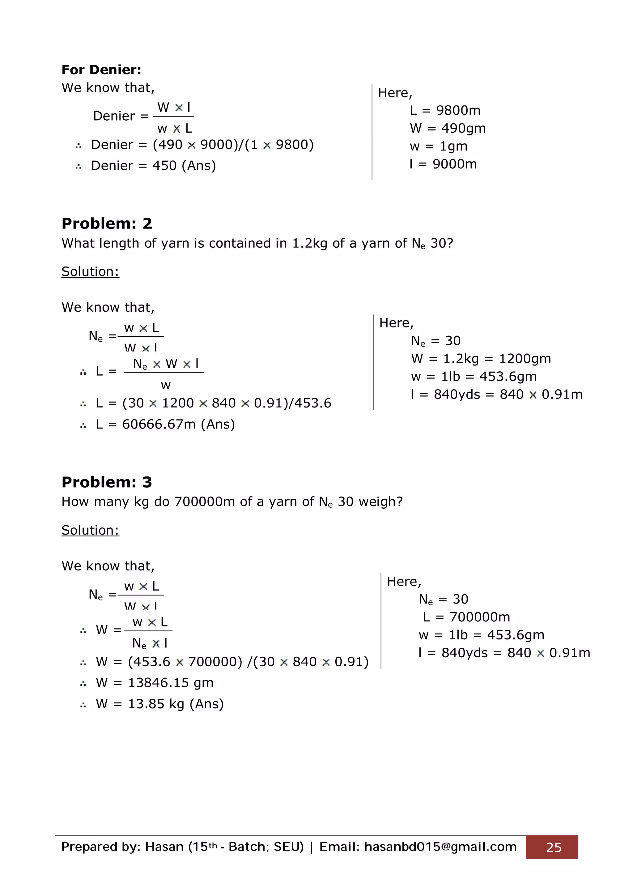 Prepared by: Hasan (15th - Batch; SEU) | Email: hasanbd015@gmail.com 25
For Denier:
We know that,
Denier =
Denier = (490 9000)/(1 9800)
Denier = 450 (Ans)
Problem: 2
What length of yarn is contained in 1.2kg of a yarn of Ne 30?
Solution:
We know that,
Ne =
L =
L = (30 1200 840 0.91)/453.6
L = 60666.67m (Ans)
Problem: 3
How many kg do 700000m of a yarn of Ne 30 weigh?
Solution:
We know that,
Ne =
W =
W = (453.6 700000) /(30 840 0.91)
W = 13846.15 gm
W = 13.85 kg (Ans)
W l
w L
Here,
L = 9800m
W = 490gm
w = 1gm
l = 9000m
w L
W l
Ne W l
w
Here,
Ne = 30
W = 1.2kg = 1200gm
w = 1lb = 453.6gm
l = 840yds = 840 0.91m
w L
W l
w L
Ne l
Here,
Ne = 30
L = 700000m
w = 1lb = 453.6gm
l = 840yds = 840 0.91m
 