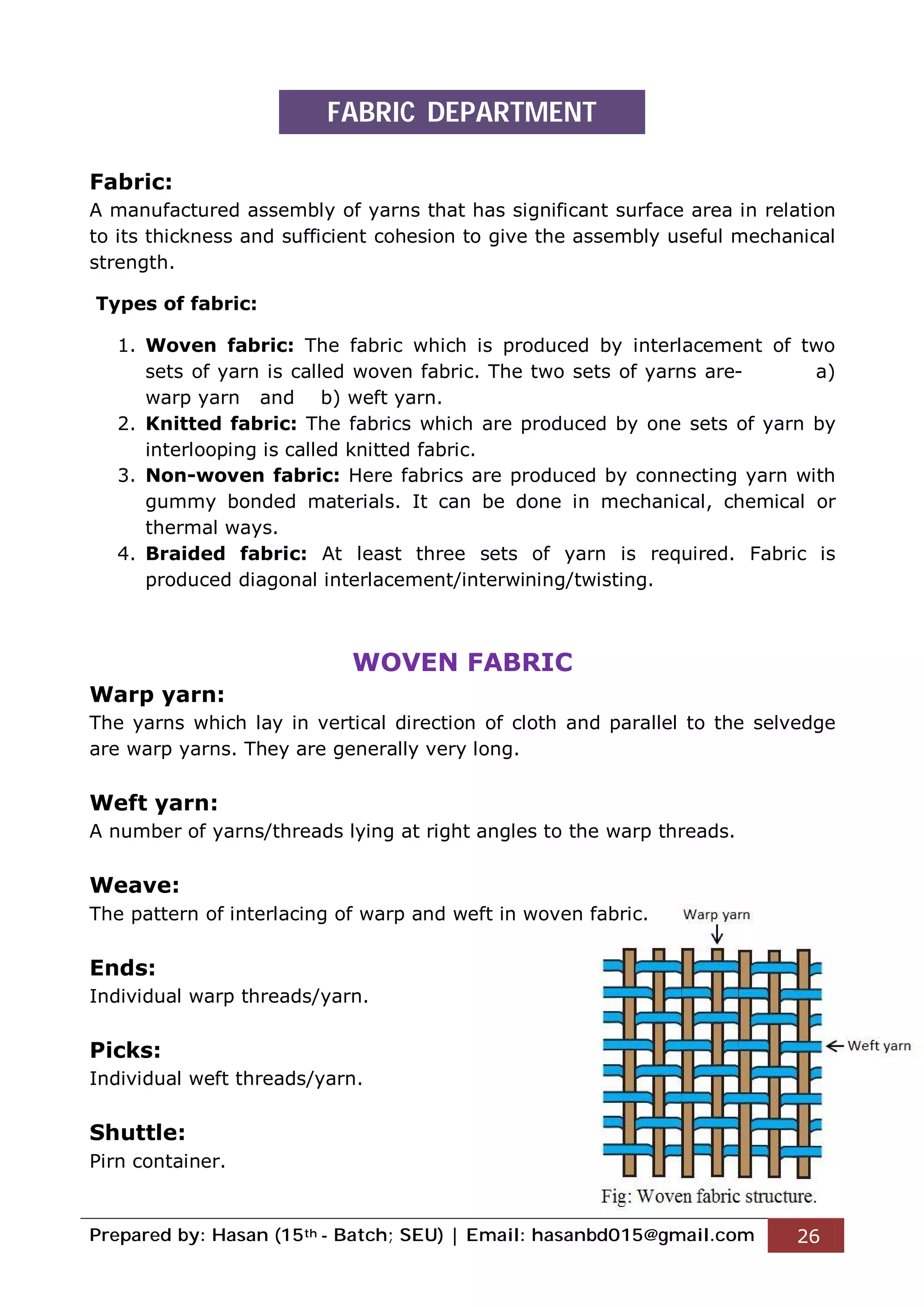 Prepared by: Hasan (15th - Batch; SEU) | Email: hasanbd015@gmail.com 26
Fabric:
A manufactured assembly of yarns that has significant surface area in relation
to its thickness and sufficient cohesion to give the assembly useful mechanical
strength.
Types of fabric:
1. Woven fabric: The fabric which is produced by interlacement of two
sets of yarn is called woven fabric. The two sets of yarns are- a)
warp yarn and b) weft yarn.
2. Knitted fabric: The fabrics which are produced by one sets of yarn by
interlooping is called knitted fabric.
3. Non-woven fabric: Here fabrics are produced by connecting yarn with
gummy bonded materials. It can be done in mechanical, chemical or
thermal ways.
4. Braided fabric: At least three sets of yarn is required. Fabric is
produced diagonal interlacement/interwining/twisting.
WOVEN FABRIC
Warp yarn:
The yarns which lay in vertical direction of cloth and parallel to the selvedge
are warp yarns. They are generally very long.
Weft yarn:
A number of yarns/threads lying at right angles to the warp threads.
Weave:
The pattern of interlacing of warp and weft in woven fabric.
Ends:
Individual warp threads/yarn.
Picks:
Individual weft threads/yarn.
Shuttle:
Pirn container.
FABRIC DEPARTMENT
 