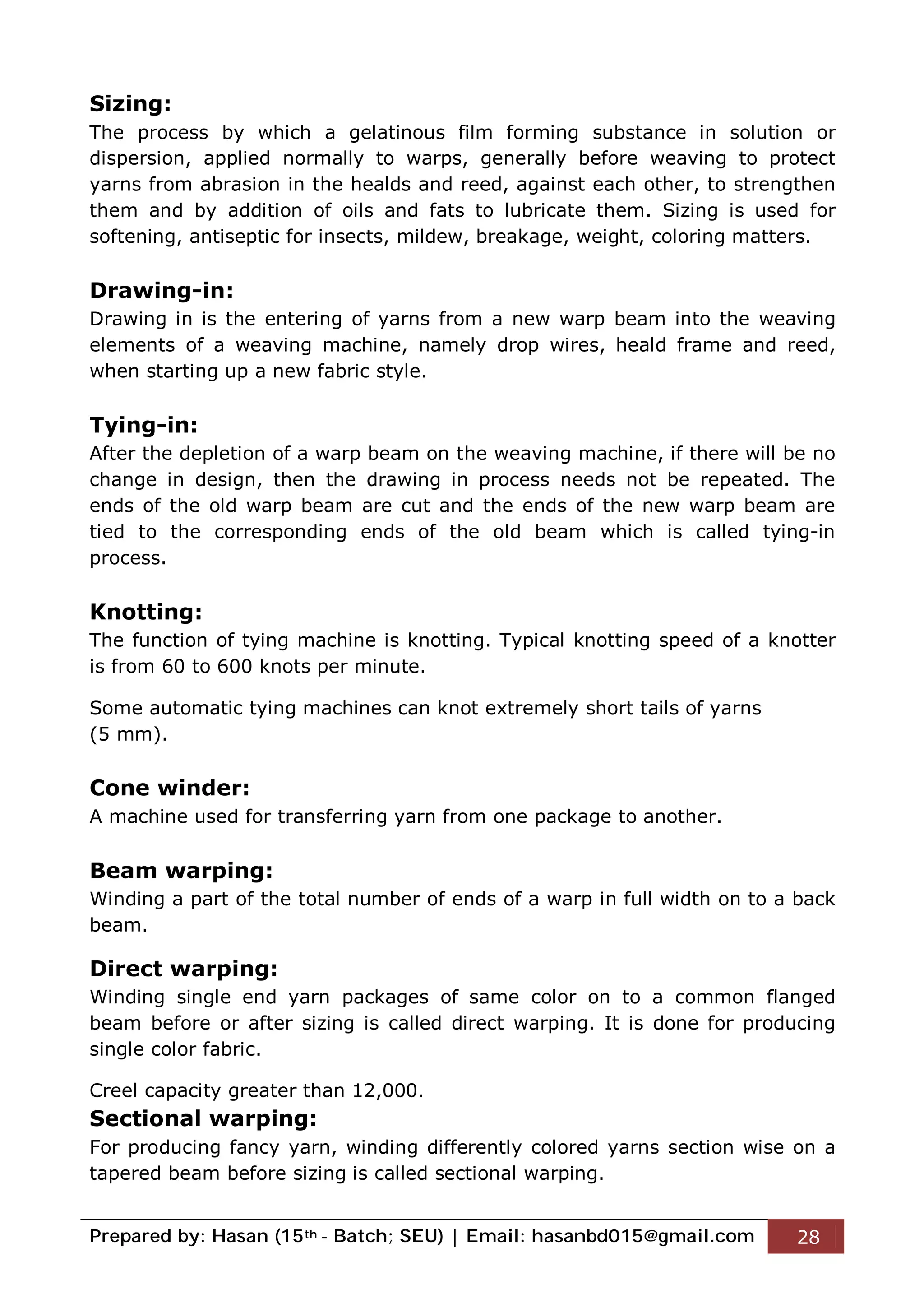 Prepared by: Hasan (15th - Batch; SEU) | Email: hasanbd015@gmail.com 28
Sizing:
The process by which a gelatinous film forming substance in solution or
dispersion, applied normally to warps, generally before weaving to protect
yarns from abrasion in the healds and reed, against each other, to strengthen
them and by addition of oils and fats to lubricate them. Sizing is used for
softening, antiseptic for insects, mildew, breakage, weight, coloring matters.
Drawing-in:
Drawing in is the entering of yarns from a new warp beam into the weaving
elements of a weaving machine, namely drop wires, heald frame and reed,
when starting up a new fabric style.
Tying-in:
After the depletion of a warp beam on the weaving machine, if there will be no
change in design, then the drawing in process needs not be repeated. The
ends of the old warp beam are cut and the ends of the new warp beam are
tied to the corresponding ends of the old beam which is called tying-in
process.
Knotting:
The function of tying machine is knotting. Typical knotting speed of a knotter
is from 60 to 600 knots per minute.
Some automatic tying machines can knot extremely short tails of yarns
(5 mm).
Cone winder:
A machine used for transferring yarn from one package to another.
Beam warping:
Winding a part of the total number of ends of a warp in full width on to a back
beam.
Direct warping:
Winding single end yarn packages of same color on to a common flanged
beam before or after sizing is called direct warping. It is done for producing
single color fabric.
Creel capacity greater than 12,000.
Sectional warping:
For producing fancy yarn, winding differently colored yarns section wise on a
tapered beam before sizing is called sectional warping.
 