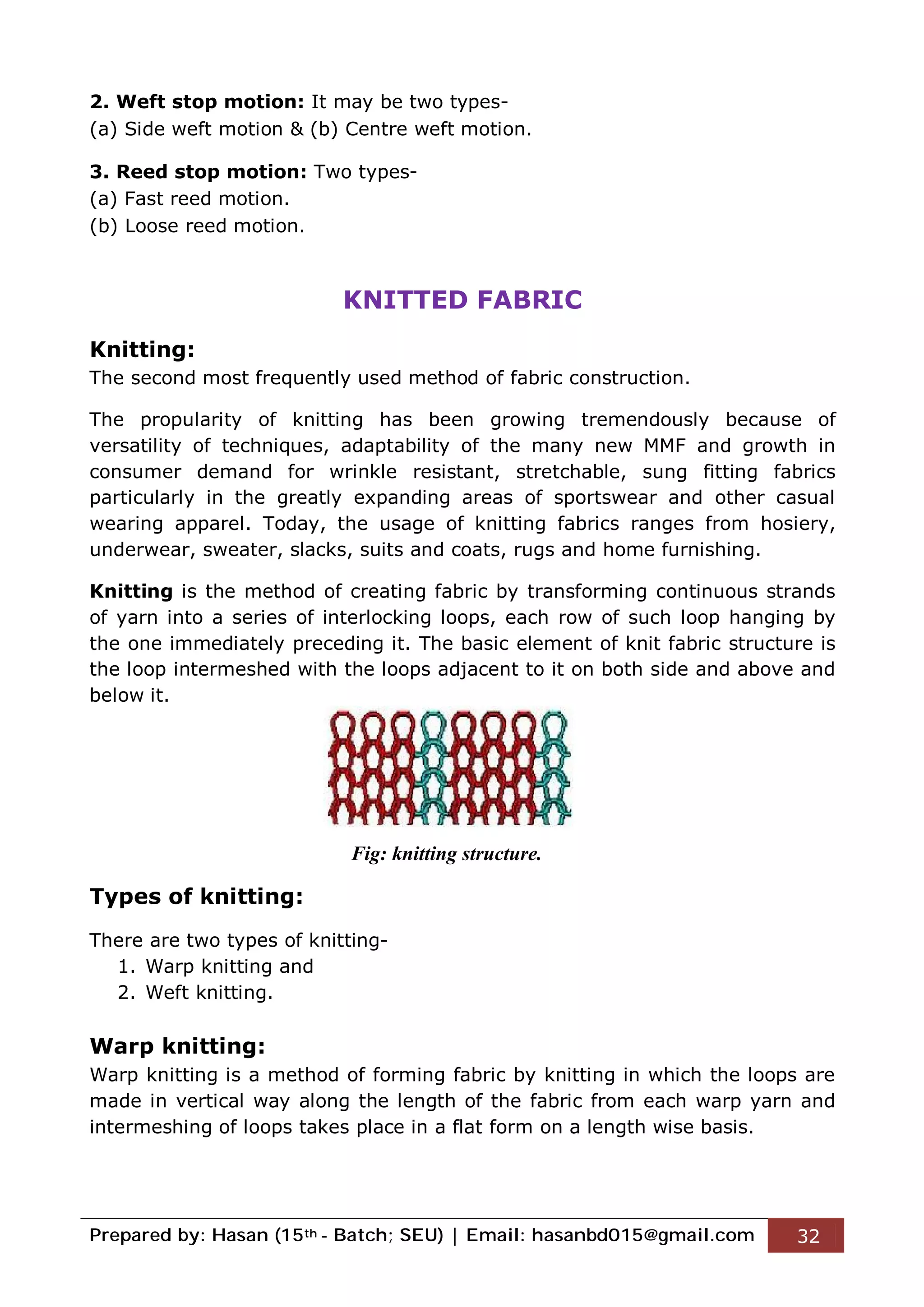 Prepared by: Hasan (15th - Batch; SEU) | Email: hasanbd015@gmail.com 32
2. Weft stop motion: It may be two types-
(a) Side weft motion & (b) Centre weft motion.
3. Reed stop motion: Two types-
(a) Fast reed motion.
(b) Loose reed motion.
KNITTED FABRIC
Knitting:
The second most frequently used method of fabric construction.
The propularity of knitting has been growing tremendously because of
versatility of techniques, adaptability of the many new MMF and growth in
consumer demand for wrinkle resistant, stretchable, sung fitting fabrics
particularly in the greatly expanding areas of sportswear and other casual
wearing apparel. Today, the usage of knitting fabrics ranges from hosiery,
underwear, sweater, slacks, suits and coats, rugs and home furnishing.
Knitting is the method of creating fabric by transforming continuous strands
of yarn into a series of interlocking loops, each row of such loop hanging by
the one immediately preceding it. The basic element of knit fabric structure is
the loop intermeshed with the loops adjacent to it on both side and above and
below it.
Types of knitting:
There are two types of knitting-
1. Warp knitting and
2. Weft knitting.
Warp knitting:
Warp knitting is a method of forming fabric by knitting in which the loops are
made in vertical way along the length of the fabric from each warp yarn and
intermeshing of loops takes place in a flat form on a length wise basis.
Fig: knitting structure.
 