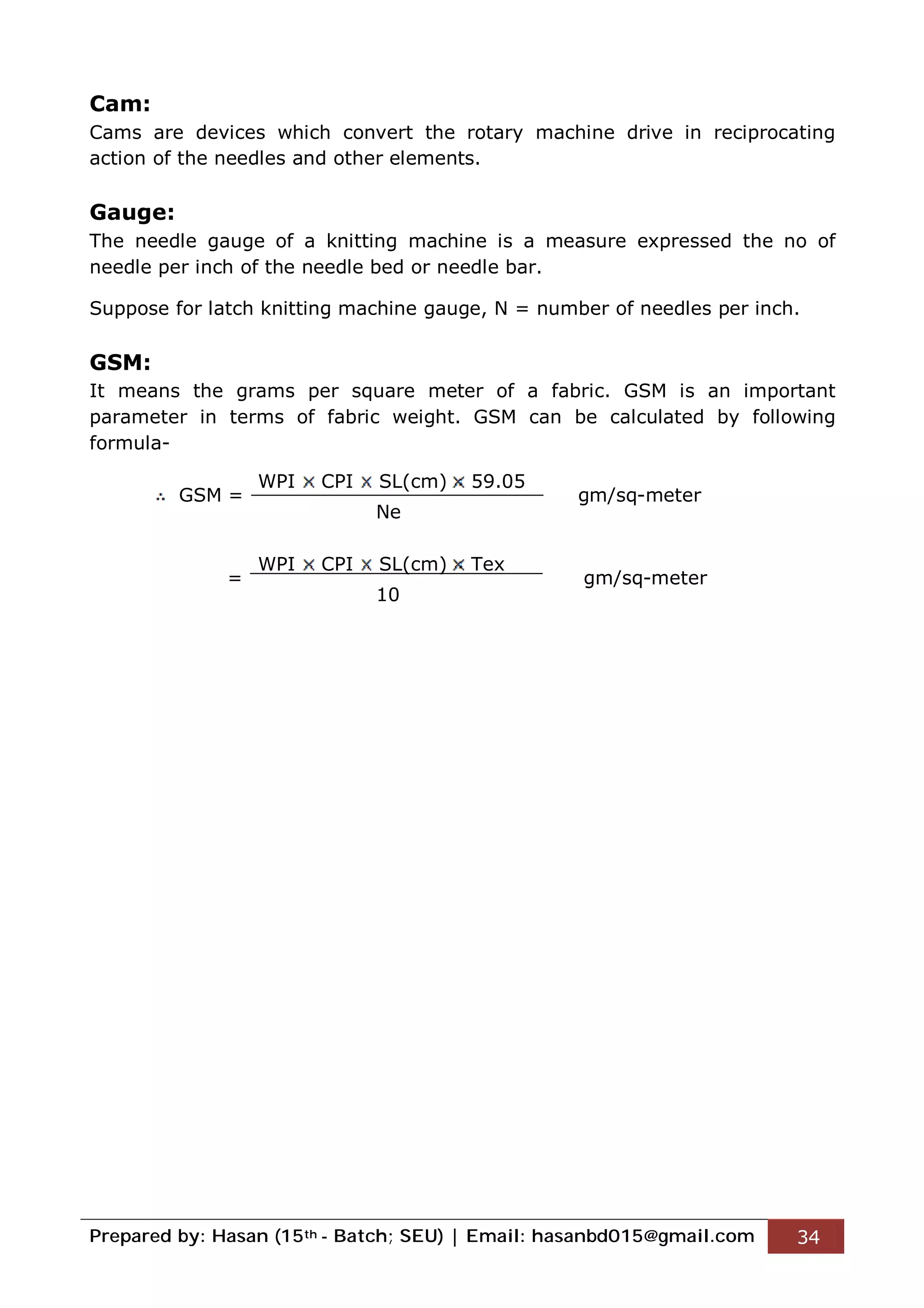Prepared by: Hasan (15th - Batch; SEU) | Email: hasanbd015@gmail.com 34
Cam:
Cams are devices which convert the rotary machine drive in reciprocating
action of the needles and other elements.
Gauge:
The needle gauge of a knitting machine is a measure expressed the no of
needle per inch of the needle bed or needle bar.
Suppose for latch knitting machine gauge, N = number of needles per inch.
GSM:
It means the grams per square meter of a fabric. GSM is an important
parameter in terms of fabric weight. GSM can be calculated by following
formula-
GSM = gm/sq-meter
= gm/sq-meter
WPI CPI SL(cm) 59.05
Ne
WPI CPI SL(cm) Tex
10
 