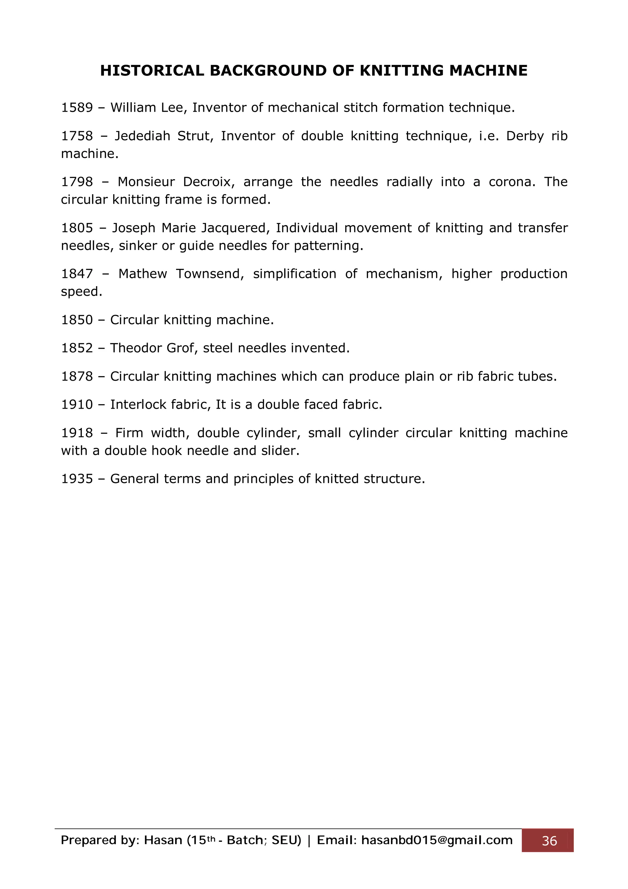 Prepared by: Hasan (15th - Batch; SEU) | Email: hasanbd015@gmail.com 36
HISTORICAL BACKGROUND OF KNITTING MACHINE
1589 – William Lee, Inventor of mechanical stitch formation technique.
1758 – Jedediah Strut, Inventor of double knitting technique, i.e. Derby rib
machine.
1798 – Monsieur Decroix, arrange the needles radially into a corona. The
circular knitting frame is formed.
1805 – Joseph Marie Jacquered, Individual movement of knitting and transfer
needles, sinker or guide needles for patterning.
1847 – Mathew Townsend, simplification of mechanism, higher production
speed.
1850 – Circular knitting machine.
1852 – Theodor Grof, steel needles invented.
1878 – Circular knitting machines which can produce plain or rib fabric tubes.
1910 – Interlock fabric, It is a double faced fabric.
1918 – Firm width, double cylinder, small cylinder circular knitting machine
with a double hook needle and slider.
1935 – General terms and principles of knitted structure.
 