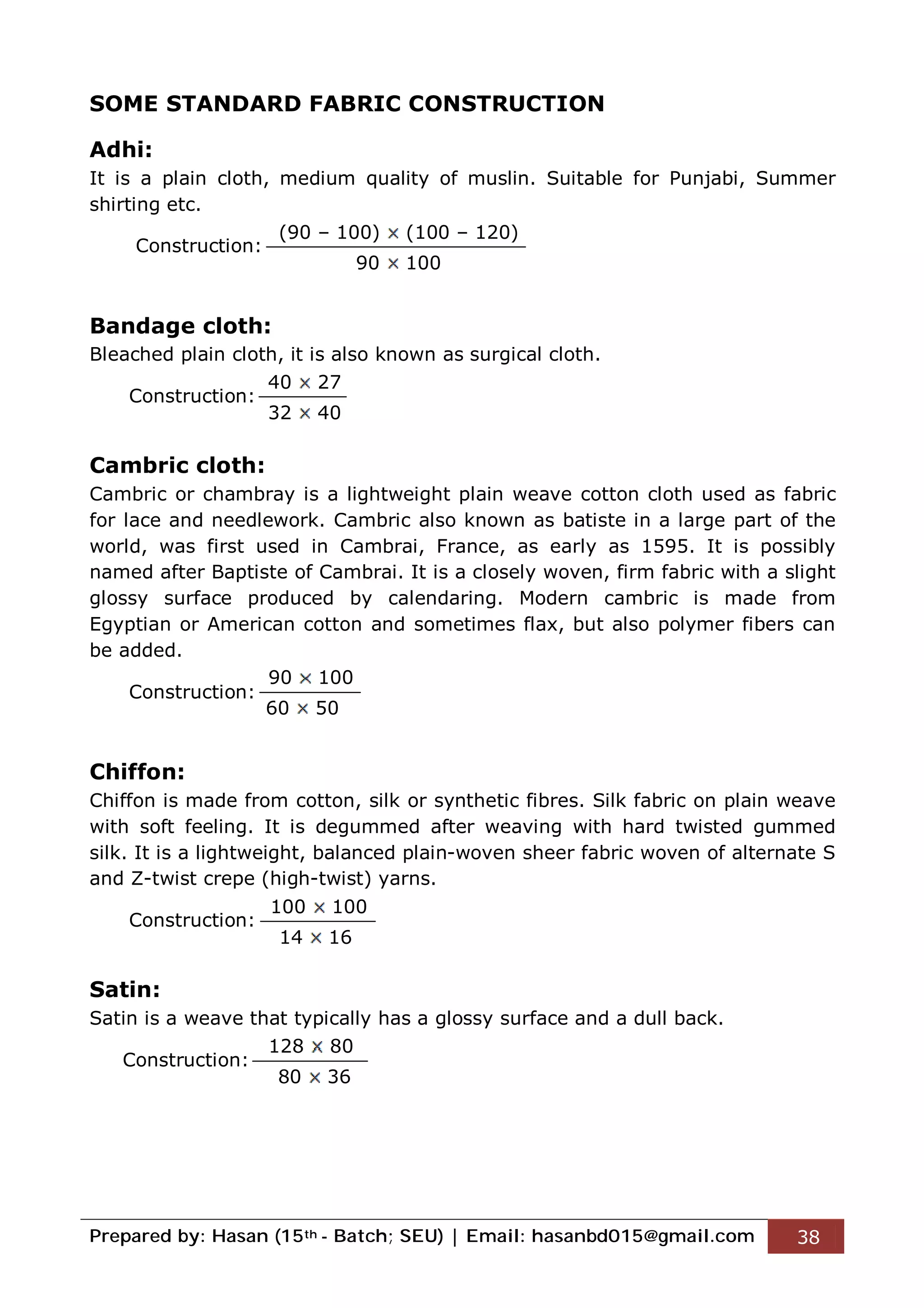 Prepared by: Hasan (15th - Batch; SEU) | Email: hasanbd015@gmail.com 38
SOME STANDARD FABRIC CONSTRUCTION
Adhi:
It is a plain cloth, medium quality of muslin. Suitable for Punjabi, Summer
shirting etc.
Construction:
Bandage cloth:
Bleached plain cloth, it is also known as surgical cloth.
Construction:
Cambric cloth:
Cambric or chambray is a lightweight plain weave cotton cloth used as fabric
for lace and needlework. Cambric also known as batiste in a large part of the
world, was first used in Cambrai, France, as early as 1595. It is possibly
named after Baptiste of Cambrai. It is a closely woven, firm fabric with a slight
glossy surface produced by calendaring. Modern cambric is made from
Egyptian or American cotton and sometimes flax, but also polymer fibers can
be added.
Construction:
Chiffon:
Chiffon is made from cotton, silk or synthetic fibres. Silk fabric on plain weave
with soft feeling. It is degummed after weaving with hard twisted gummed
silk. It is a lightweight, balanced plain-woven sheer fabric woven of alternate S
and Z-twist crepe (high-twist) yarns.
Construction:
Satin:
Satin is a weave that typically has a glossy surface and a dull back.
Construction:
(90 – 100) (100 – 120)
90 100
40 27
32 40
90 100
60 50
100 100
14 16
128 80
80 36
 