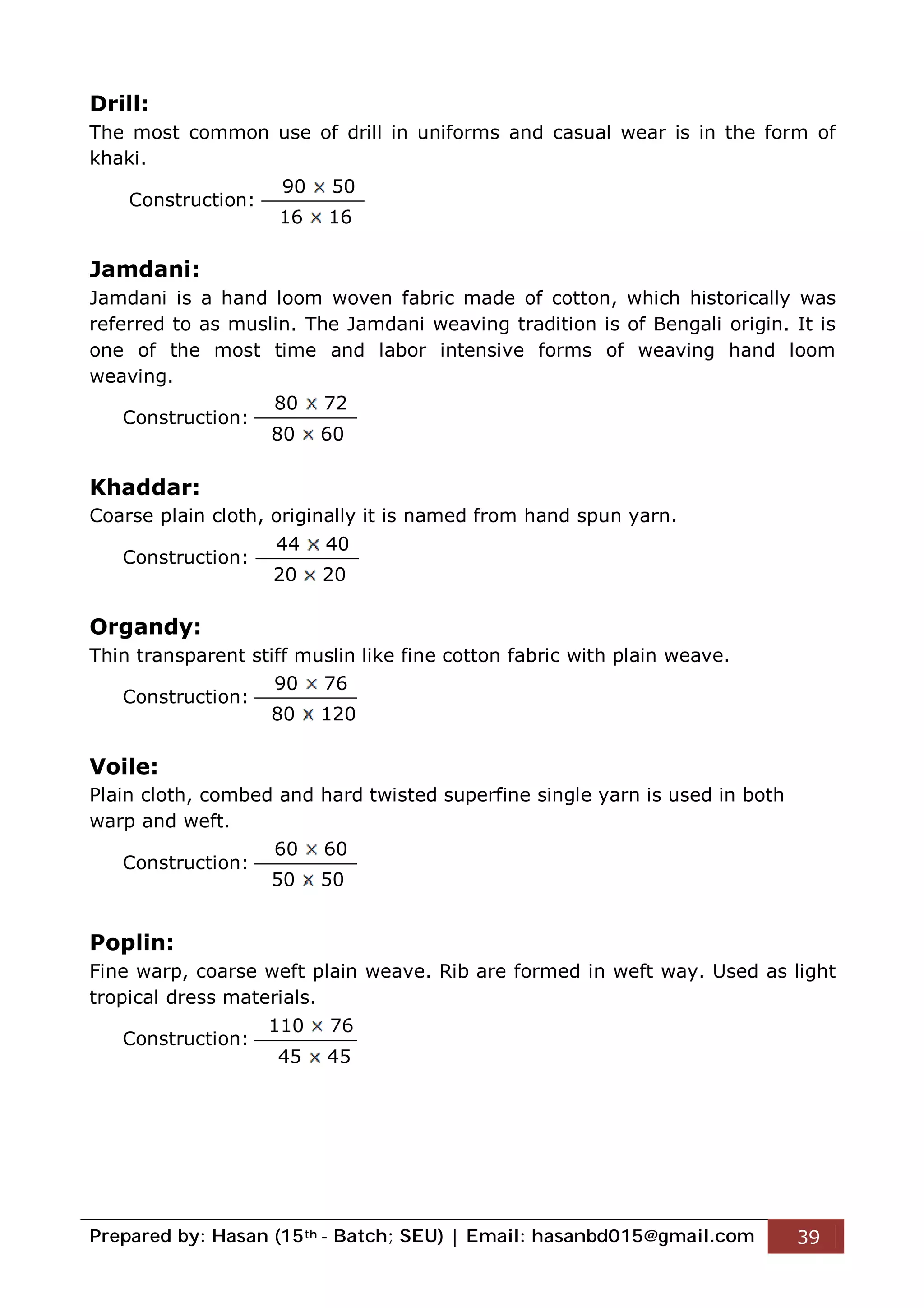 Prepared by: Hasan (15th - Batch; SEU) | Email: hasanbd015@gmail.com 39
Drill:
The most common use of drill in uniforms and casual wear is in the form of
khaki.
Construction:
Jamdani:
Jamdani is a hand loom woven fabric made of cotton, which historically was
referred to as muslin. The Jamdani weaving tradition is of Bengali origin. It is
one of the most time and labor intensive forms of weaving hand loom
weaving.
Construction:
Khaddar:
Coarse plain cloth, originally it is named from hand spun yarn.
Construction:
Organdy:
Thin transparent stiff muslin like fine cotton fabric with plain weave.
Construction:
Voile:
Plain cloth, combed and hard twisted superfine single yarn is used in both
warp and weft.
Construction:
Poplin:
Fine warp, coarse weft plain weave. Rib are formed in weft way. Used as light
tropical dress materials.
Construction:
90 50
16 16
80 72
80 60
44 40
20 20
90 76
80 120
60 60
50 50
110 76
45 45
 